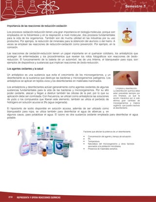210 REPRESENTA Y OPERA REACCIONES QUÍMICAS
Importancia de las reacciones de reducción-oxidación
Los procesos oxidación-reducción tienen una gran importancia en biología molecular, porque son
empleados en la fotosíntesis y en la respiración a nivel molecular, dos procesos fundamentales
para la vida de los organismos. También son de mucha utilidad en las industrias por su uso
productivo. Por ejemplo, la reducción de minerales para la obtención del aluminio o del hierro. A
veces se emplean las reacciones de reducción-oxidación como prevención. Por ejemplo, en la
corrosión.
Las reacciones de oxidación-reducción tienen un papel importante en el quehacer cotidiano, los antisépticos que
protegen de enfermedades y los procedimientos que revelan los rollos fotográficos son reacciones de óxido-
reducción. El funcionamiento de la batería de un automóvil, las de una linterna, el blanqueador para ropa, son
ejemplos de dispositivos y sustancias que implican reacciones de óxido-reducción.
Los agentes oxidantes y la salud
Un antiséptico es una sustancia que evita el crecimiento de los microorganismos, y un
desinfectante es la sustancia que destruye las bacterias y microorganismos patógenos. Los
antisépticos se aplican en tejidos vivos y los desinfectantes en materiales inanimados.
Los antisépticos y desinfectantes actúan generalmente como agentes oxidantes de algunas
sustancias fundamentales para la vida de las bacterias y microorganismos. Por su alto
poder oxidante, atacan y llegan a destruir también las células de la piel, por lo que su
aplicación debe ser controlada. Con frecuencia, se utilizan como antisépticos las soluciones
de yodo o los compuestos que liberan este elemento, también se utiliza el peróxido de
hidrógeno en solución acuosa al 3% (agua oxigenada).
El hipoclorito de sodio disponible en solución acuosa, además de ser utilizado como
blanqueador para ropa, se utiliza también para desinfectar el agua de albercas y, en
algunos casos, para potabilizar el agua. El ozono es otra sustancia oxidante empleada para desinfectar el agua
potable.
Limpieza y desinfección.
La desinfección química debe
estar precedida siempre por
una limpieza, ya que la
acción mecánica por sí solo
elimina gran cantidad de
micoorganismos y materia
orgánica que puede inactivar
al desinfectante.
Factores que afectan la potencia de un desinfectante.
 Concentración del agente y tiempo de actuación.
 Ph.
 Temperatura.
 Naturaleza del microorganismo y otros factores
asociados a la población microbiana.
 Presencia de materiales extraños.
 