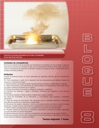 Entiende los procesos asociados con el calor y la velocidadEntiende los procesos asociados con el calor y la velocidadEntiende los procesos asociados con el calor y la velocidadEntiende los procesos asociados con el calor y la velocidad
de las reacciones químicas.de las reacciones químicas.de las reacciones químicas.de las reacciones químicas.
Unidades de competencia:
Reconoce la influencia de los factores que intervienen en la rapidez con que se llevan a cabo las
reacciones químicas y la cantidad de calor que se intercambia cuando se desarrollan. Asimismo,
valora la importancia del desarrollo sostenible y adopta una postura crítica y responsable ante el
cuidado del medio ambiente.
Atributos:
Durante el presente bloque se busca desarrollar los siguientes atributos de las competencias
genéricas:
3.2 Toma decisiones a partir de la valoración de las consecuencias de distintos hábitos de
consumo y conductas de riesgo.
4.1 Expresa ideas y conceptos mediante representaciones lingüísticas, Matemáticas o gráficas.
5.1 Sigue instrucciones y procedimientos de manera reflexiva, comprendiendo cómo cada uno de
sus pasos contribuye al alcance de un objetivo.
5.2 Ordena información de acuerdo a categorías, jerarquías y relaciones.
5.3 Identifica los sistemas y reglas o principios medulares que subyacen a una serie de
fenómenos.
5.4 Construye hipótesis y Diseña y aplica modelos para probar su validez.
5.6 Utiliza las tecnologías de la información y comunicación para procesar e interpretar
información.
6.1 Elige las fuentes de información más relevantes para un propósito específico y discrimina
entre ellas de acuerdo a su relevancia y confiabilidad.
6.3 Reconoce los propios prejuicios, modifica sus propios puntos de vista al conocer nuevas
evidencias, e integra nuevos conocimientos y perspectivas al acervo con el que cuenta.
7.1 Define metas y da seguimiento a sus procesos de construcción de conocimientos.
8.1 Propone manera de solucionar un problema y desarrolla un proyecto en equipo, definiendo
un curso de acción con pasos específicos.
8.2 Aporta puntos de vista con apertura y considera los de otras personas de manera reflexiva.
8.3 Asume una actitud constructiva, congruente con los conocimientos y habilidades con los que
cuenta dentro de distintos equipos de trabajo.
Tiempo asignado: 7 horas.
 