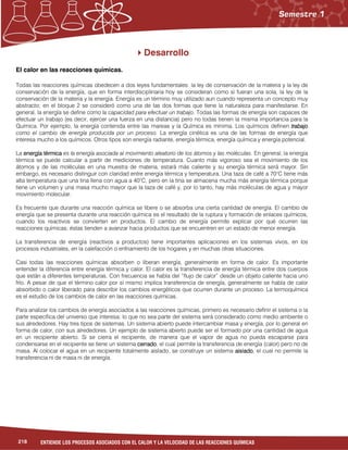218 ENTIENDE LOS PROCESOS ASOCIADOS CON EL CALOR Y LA VELOCIDAD DE LAS REACCIONES QUÍMICAS
Desarrollo
El calor en las reacciones químicas.
Todas las reacciones químicas obedecen a dos leyes fundamentales: la ley de conservación de la materia y la ley de
conservación de la energía, que en forma interdisciplinaria hoy se consideran como si fueran una sola, la ley de la
conservación de la materia y la energía. Energía es un término muy utilizado aun cuando representa un concepto muy
abstracto; en el bloque 2 se consideró como una de las dos formas que tiene la naturaleza para manifestarse. En
general, la energía se define como la capacidad para efectuar un trabajo. Todas las formas de energía son capaces de
efectuar un trabajo (es decir, ejercer una fuerza en una distancia) pero no todas tienen la misma importancia para la
Química. Por ejemplo, la energía contenida entre las mareas y la Química es mínima. Los químicos definen trabajotrabajotrabajotrabajo
como el cambio de energía producida por un proceso. La energía cinética es una de las formas de energía que
interesa mucho a los químicos. Otros tipos son energía radiante, energía térmica, energía química y energía potencial.
La energía térmicaenergía térmicaenergía térmicaenergía térmica es la energía asociada al movimiento aleatorio de los átomos y las moléculas. En general, la energía
térmica se puede calcular a partir de mediciones de temperatura. Cuanto más vigoroso sea el movimiento de los
átomos y de las moléculas en una muestra de materia, estará más caliente y su energía térmica será mayor. Sin
embargo, es necesario distinguir con claridad entre energía térmica y temperatura. Una taza de café a 70°C tiene más
alta temperatura que una tina llena con agua a 40°C, pero en la tina se almacena mucha más energía térmica porque
tiene un volumen y una masa mucho mayor que la taza de café y, por lo tanto, hay más moléculas de agua y mayor
movimiento molecular.
Es frecuente que durante una reacción química se libere o se absorba una cierta cantidad de energía. El cambio de
energía que se presenta durante una reacción química es el resultado de la ruptura y formación de enlaces químicos,
cuando los reactivos se convierten en productos. El cambio de energía permite explicar por qué ocurren las
reacciones químicas; éstas tienden a avanzar hacia productos que se encuentren en un estado de menor energía.
La transferencia de energía (reactivos a productos) tiene importantes aplicaciones en los sistemas vivos, en los
procesos industriales, en la calefacción o enfriamiento de los hogares y en muchas otras situaciones.
Casi todas las reacciones químicas absorben o liberan energía, generalmente en forma de calor. Es importante
entender la diferencia entre energía térmica y calor. El calor es la transferencia de energía térmica entre dos cuerpos
que están a diferentes temperaturas. Con frecuencia se habla del “flujo de calor” desde un objeto caliente hacia uno
frío. A pesar de que el término calor por sí mismo implica transferencia de energía, generalmente se habla de calor
absorbido o calor liberado para describir los cambios energéticos que ocurren durante un proceso. La termoquímica
es el estudio de los cambios de calor en las reacciones químicas.
Para analizar los cambios de energía asociados a las reacciones químicas, primero es necesario definir el sistema o la
parte específica del universo que interesa; lo que no sea parte del sistema será considerado como medio ambiente o
sus alrededores. Hay tres tipos de sistemas. Un sistema abierto puede intercambiar masa y energía, por lo general en
forma de calor, con sus alrededores. Un ejemplo de sistema abierto puede ser el formado por una cantidad de agua
en un recipiente abierto. Si se cierra el recipiente, de manera que el vapor de agua no pueda escaparse para
condensarse en el recipiente se tiene un sistema cerradocerradocerradocerrado, el cual permite la transferencia de energía (calor) pero no de
masa. Al colocar el agua en un recipiente totalmente aislado, se construye un sistema aisladoaisladoaisladoaislado, el cual no permite la
transferencia ni de masa ni de energía.
 