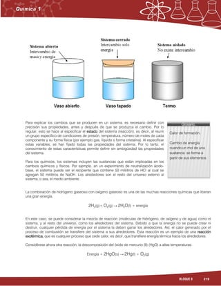 219BLOQUE 8
Para explicar los cambios que se producen en un sistema, es necesario definir con
precisión sus propiedades, antes y después de que se produzca el cambio. Por lo
regular, esto se hace al especificar el estadoestadoestadoestado del sistema (reacción), es decir, al reunir
un grupo específico de condiciones de presión, temperatura, número de moles de cada
componente y su forma física (por ejemplo gas, líquido o forma cristalina). Al especificar
estas variables, se han fijado todas las propiedades del sistema. Por lo tanto, el
conocimiento de estas características permite definir sin ambigüedad las propiedades
del sistema.
Para los químicos, los sistemas incluyen las sustancias que están implicadas en los
cambios químicos y físicos. Por ejemplo, en un experimento de neutralización ácido-
base, el sistema puede ser el recipiente que contiene 50 mililitros de HCl al cual se
agregan 50 mililitros de NaOH. Los alrededores son el resto del universo externo al
sistema, o sea, el medio ambiente.
La combinación de hidrógeno gaseoso con oxígeno gaseoso es una de las muchas reacciones químicas que liberan
una gran energía.
2H2(g)+ O2(g) → 2H2O(l) + energía
En este caso, se puede considerar la mezcla de reacción (moléculas de hidrógeno, de oxígeno y de agua) como el
sistema, y al resto del universo, como los alrededores del sistema. Debido a que la energía no se puede crear ni
destruir, cualquier pérdida de energía por el sistema la deben ganar los alrededores. Así, el calor generado por el
proceso de combustión se transfiere del sistema a sus alrededores. Esta reacción es un ejemplo de una reacciónreacciónreacciónreacción
exotérmicaexotérmicaexotérmicaexotérmica,,,, que es cualquier proceso que cede calor, es decir, que transfiere energía térmica hacia los alrededores.
Considérese ahora otra reacción, la descomposición del óxido de mercurio (II) (HgO) a altas temperaturas:
Energía + 2HgO(s) → 2Hg(l) + O2(g)
Glosario:Glosario:Glosario:Glosario:
Calor de formación.
Cambio de energía
cuando un mol de una
sustancia se forma a
partir de sus elementos
 
