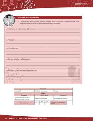 22 IDENTIFICA A LA QUÍMICA COMO UNA HERRAMIENTA PARA LA VIDA
Evaluación
Actividad: 6 Producto: Cuestionario. Puntaje:
Saberes
Conceptual Procedimental Actitudinal
Comprende la relación de la
Química con otras ciencias.
Redacta conclusiones. Se expresa con exactitud.
Autoevaluación
C MC NC
Calificación otorgada por el
docente
Actividad: 7 (continuación)
La Matemática es importante a la Química por: _________________________________________________
__________________________________________________________________________________________
__________________________________________________________________________________________
__________________________________________________________________________________________
La Física por: _____________________________________________________________________________
__________________________________________________________________________________________
__________________________________________________________________________________________
La Informática por: _________________________________________________________________________
__________________________________________________________________________________________
__________________________________________________________________________________________
__________________________________________________________________________________________
La Química le es útil a la Biología por: _________________________________________________________
__________________________________________________________________________________________
__________________________________________________________________________________________
__________________________________________________________________________________________
La Química es importante para la sociedad por: ________________________________________________
__________________________________________________________________________________________
__________________________________________________________________________________________
__________________________________________________________________________________________
 Con base en la información sobre la relación de la Química con otras ciencias, y las
explicaciones anteriores, completa los siguientes enunciados:
 Con base en la información sobre la relación de la Química con otras ciencias, y las
explicaciones anteriores, completa los siguientes enunciados:
La Matemática es importante a la Química por: _________________________________________________________
__________________________________________________________________________________________________
__________________________________________________________________________________________________
__________________________________________________________________________________________________
La Física por: ______________________________________________________________________________________
__________________________________________________________________________________________________
__________________________________________________________________________________________________
La Informática por: _________________________________________________________________________________
__________________________________________________________________________________________________
__________________________________________________________________________________________________
__________________________________________________________________________________________________
La Química le es útil a la Biología por: ________________________________________________________________
__________________________________________________________________________________________________
__________________________________________________________________________________________________
__________________________________________________________________________________________________
La Química es importante para la sociedad por: ________________________________________________________
__________________________________________________________________________________________________
__________________________________________________________________________________________________
__________________________________________________________________________________________________
Actividad: 6 (continuación)
 