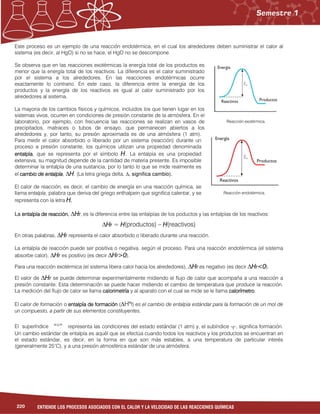 220 ENTIENDE LOS PROCESOS ASOCIADOS CON EL CALOR Y LA VELOCIDAD DE LAS REACCIONES QUÍMICAS
Este proceso es un ejemplo de una reacción endotérmica, en el cual los alrededores deben suministrar el calor al
sistema (es decir, al HgO) si no se hace, el HgO no se descompone.
Se observa que en las reacciones exotérmicas la energía total de los productos es
menor que la energía total de los reactivos. La diferencia es el calor suministrado
por el sistema a los alrededores. En las reacciones endotérmicas ocurre
exactamente lo contrario. En este caso, la diferencia entre la energía de los
productos y la energía de los reactivos es igual al calor suministrado por los
alrededores al sistema.
La mayoria de los cambios físicos y químicos, incluidos los que tienen lugar en los
sistemas vivos, ocurren en condiciones de presión constante de la atmósfera. En el
laboratorio, por ejemplo, con frecuencia las reacciones se realizan en vasos de
precipitados, matraces o tubos de ensayo, que permanecen abiertos a los
alrededores y, por tanto, su presión aproximada es de una atmósfera (1 atm).
Para medir el calor absorbido o liberado por un sistema (reacción) durante un
proceso a presión constante, los químicos utilizan una propiedad denominada
entalpíaentalpíaentalpíaentalpía, que se representa por el símbolo HHHH. La entalpía es una propiedad
extensiva, su magnitud depende de la cantidad de materia presente. Es imposible
determinar la entalpía de una sustancia, por lo tanto lo que se mide realmente es
el cambio de entalpícambio de entalpícambio de entalpícambio de entalpíaaaa, ∆HHHH. (La letra griega delta, ∆, significa cambio).
El calor de reacción, es decir, el cambio de energía en una reacción química, se
llama entalpía, palabra que deriva del griego enthalpein que significa calentar, y se
representa con la letra HHHH....
La entalpía de reacciónentalpía de reacciónentalpía de reacciónentalpía de reacción, ∆HHHHrrrr, es la diferencia entre las entalpías de los poductos y las entalpías de los reactivos:
∆HHHHrrrr = HHHH(productos) – HHHH(reactivos)
En otras palabras, ∆HHHHrrrr representa el calor absorbido o liberado durante una reacción.
La entalpía de reacción puede ser positiva o negativa, según el proceso. Para una reacción endotérmica (el sistema
absorbe calor), ∆HHHHrrrr es positivo (es decir ∆HHHHrrrr>0>0>0>0).
Para una reacción exotérmica (el sistema libera calor hacia los alrededores), ∆HHHHrrrr es negativo (es decir ∆HHHHrrrr<0<0<0<0).
El valor de ∆HHHHrrrr se puede determinar experimentalmente midiendo el flujo de calor que acompaña a una reacción a
presión constante. Esta determinación se puede hacer midiendo el cambio de temperatura que produce la reacción.
La medición del flujo de calor se llama calorimetríacalorimetríacalorimetríacalorimetría y al aparato con el cual se mide se le llama calorímetrocalorímetrocalorímetrocalorímetro.
El calor de formación o entalpía de formaciónentalpía de formaciónentalpía de formaciónentalpía de formación (∆H°°°°f) es el cambio de entalpía estándar para la formación de un mol de
un compuesto, a partir de sus elementos constituyentes.
representa las condiciones del estado estándar (1 atm) y, el subíndice “f”, significa formación.El superíndice
Un cambio estándar de entalpía es aquél que se efectúa cuando todos los reactivos y los productos se encuentran en
el estado estándar, es decir, en la forma en que son más estables, a una temperatura de particular interés
(generalmente 25°C), y a una presión atmosférica estándar de una atmósfera.
“°”
Reacción exotérmica.
Reacción endotérmica.
 