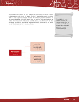 221BLOQUE 8
En las tablas de valores de ∆H°f (entalpÍa de formación) no se dan valores
para las sustancias como: H2, grafito (C), O2, o sea los elementos químicos;
esto se debe a que las entalpías molares de formación para los elementos en
su estado estándar son cero, ya que ésta es la forma estándar (estable) de
estos elementos en la naturaleza, además de que su formación es algo
inherente al universo, se entiende que los elementos químicos que se tienen
en la naturaleza se formaron en las estrellas.
La entalpíaentalpíaentalpíaentalpía total de un
sistema no puede ser
medida directamente, en
cambio, la variación de
entalpía de un sistema sí
puede ser medida
experimentalmente.
 