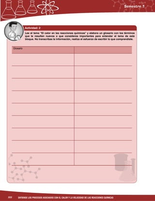 222 ENTIENDE LOS PROCESOS ASOCIADOS CON EL CALOR Y LA VELOCIDAD DE LAS REACCIONES QUÍMICAS
Actividad: 2
GlosarioGlosarioGlosarioGlosario
Lee el tema “El calor en las reacciones químicas” y elabora un glosario con los términos
que te resulten nuevos o que consideres importantes para entender el tema de este
bloque. No transcribas la información, realiza el esfuerzo de escribir lo que comprendiste.
 