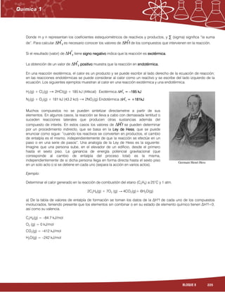 225BLOQUE 8
Donde m y n representan los coeficientes estequiométricos de reactivos y productos, y ∑ (sigma) significa “la suma
de”. Para calcular ∆HHHH°°°°
rrrr es necesario conocer los valores de ∆HHHH°°°°
ffff de los compuestos que intervienen en la reacción.
Si el resultado (valor) de ∆HHHH°°°°
rrrr tiene signo negativosigno negativosigno negativosigno negativo indica que la reacción es exotéexotéexotéexotérmicarmicarmicarmica.
La obtención de un valor de ∆HHHH°°°°
rrrr positivopositivopositivopositivo muestra que la reacción en endotérmica.endotérmica.endotérmica.endotérmica.
En una reacción exotérmica, el calor es un producto y se puede escribir al lado derecho de la ecuación de reacción;
en las reacciones endotérmicas se puede considerar al calor como un reactivo y se escribe del lado izquierdo de la
ecuación. Los siguientes ejemplos muestran al calor en una reacción exotérmica y una endotérmica.
H2(g) + Cl2(g) → 2HCl(g) + 185 kJ (44kcal) Exotérmica ∆HHHH°°°°
rrrr ==== ––––185 kJ185 kJ185 kJ185 kJ
N2(g) + O2(g) + 181 kJ (43.2 kcl) → 2NO2(g) Endotérmica ∆HHHH°°°°
rrrr = +181= +181= +181= +181kJkJkJkJ
Muchos compuestos no se pueden sintetizar directametne a partir de sus
elementos. En algunos casos, la reacción se lleva a cabo con demasiada lentitud o
suceden reacciones laterales que producen otras sustancias además del
compuesto de interés. En estos casos los valores de ∆HHHH°°°°
ffff se pueden determinar
por un procedimiento indirecto, que se basa en la Ley de HessLey de HessLey de HessLey de Hess, que se puede
enunciar como sigue: “cuando los reactivos se convierten en productos, el cambio
de entalpía es el mismo, independientemente de que la reacción se efectúe en un
paso o en una serie de pasos”. Una analogía de la Ley de Hess es la siguiente:
Imagine que una persona sube, en el elevador de un edificio, desde el primero
hasta el sexto piso. La ganancia de energía potencial gravitacional (que
corresponde al cambio de entalpía del proceso total) es la misma,
independientemente de si dicha persona llega en forma directa hasta el sexto piso
en un solo acto o si se detiene en cada uno (separa la acción en varios actos).
Ejemplo:
Determinar el calor generado en la reacción de combustión del etano (C2H6) a 25°C y 1 atm.
2C2H6(g) + 7O2 (g) → 4CO2(g)+ 6H2O(g)
a) De la tabla de valores de entalpía de formación se toman los datos de la ∆H°f de cada uno de los compuestos
involucrados, teniendo presente que los elementos sin combinar o en su estado de elemento químico tienen ∆H°f=0,
así como su valencia.
C2H6(g) = –84.7 kJ/mol
O2 (g) = 0 kJ/mol
CO2(g) = –412 kJ/mol
H2O(g) = –242 kJ/mol
Germain Henri Hess
 