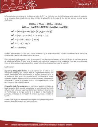 226 ENTIENDE LOS PROCESOS ASOCIADOS CON EL CALOR Y LA VELOCIDAD DE LAS REACCIONES QUÍMICAS
b) Para efectuar correctamente el cálculo, el valor de ∆H°f se multiplica por el coeficiente de cada sustancia presente
en la ecuación balanceada (no se debe olvidar la aplicación de la regla de los signos, ya que es una suma
algebraica).
2C2C2C2C2222HHHH6666(g)(g)(g)(g) + 7O+ 7O+ 7O+ 7O2222 (g)(g)(g)(g) → 4CO4CO4CO4CO2222(g)(g)(g)(g)+ 6H+ 6H+ 6H+ 6H2222OOOO(g)(g)(g)(g)
∆HHHH°°°°
rrrr = [4CO4CO4CO4CO2222(g)(g)(g)(g)+ 6H+ 6H+ 6H+ 6H2222OOOO(g)(g)(g)(g)] – [2C2C2C2C2222HHHH6666(g)(g)(g)(g) + 7O+ 7O+ 7O+ 7O2222 (g)(g)(g)(g)]
∆HHHH°°°°
rrrr = [4(-412)+6(-242)] – [2(-84.7) + 7(0)]
∆HHHH°°°°
rrrr = [-1648 – 1452] – [-169.4]
∆HHHH°°°°
rrrr =– 3100+ 169.4
∆HHHH°°°°
rrrr = –2930.6kJ
El signo negativo indica que la reacción es exotérmica, y en este caso el valor numérico muestra que se libera una
considerable cantidad de calor al medio ambiente.
El conocimiento de la energía o calor de una reacción es algo que pertenece a la Termodinámica, la cual es una rama
de estudio de la Física. En esta rama de estudio está implícito el conocimiento de esta ley de Hess, así como de otras
leyes de la termodinámica que se aplican para el entendimiento sobre la energía de reacción.
Las leyes son:
Ley cero o del equilibrio térmicoLey cero o del equilibrio térmicoLey cero o del equilibrio térmicoLey cero o del equilibrio térmico, la cual expresa que el calor es una
energía en tránsito y que siempre fluye de un gradiente mayor a uno
menor, hasta lograr el equilibrio térmico, la ley cero establece que: “si
un sistema A está en equilibrio térmico con un sistema B, y este
sistema B está en equilibrio térmico con otro sistema C, entonces los
sistemas A y C están en equilibrio térmico”. Esta ley es el principio de
la construcción de los termómetros.
Primera Ley de la TermodinámicaPrimera Ley de la TermodinámicaPrimera Ley de la TermodinámicaPrimera Ley de la Termodinámica: en esencia es la ya conocida ley de
la conservación de la energía, ya que aquí se entiende que la energía
al fluir lo hará sufriendo o generando transformación en otras formas
de manifestarse la energía como lo es el calor, el movimiento de
partículas, el trabajo, la formación de enlaces químicos, emisión de
luz, etc.
Existen otras leyes de la termodinámica pero son pertinentes para la
temática abordada en esta secuencia didáctica.
Equilibrio térmico.Equilibrio térmico.Equilibrio térmico.Equilibrio térmico.
 