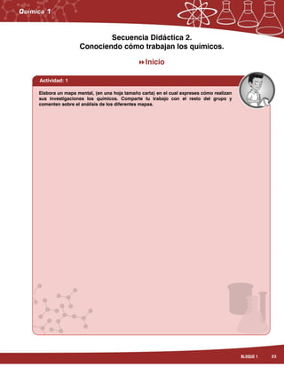 23BLOQUE 1
Secuencia Didáctica 2.
Conociendo cómo trabajan los químicos.
Inicio
Elabora un mapa mental, (en una hoja tamaño carta) en el cual expreses cómo realizan
sus investigaciones los químicos. Comparte tu trabajo con el resto del grupo y
comenten sobre el análisis de los diferentes mapas.
Actividad: 1
 