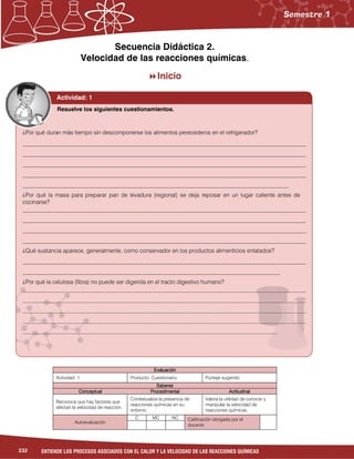 232 ENTIENDE LOS PROCESOS ASOCIADOS CON EL CALOR Y LA VELOCIDAD DE LAS REACCIONES QUÍMICAS
Secuencia Didáctica 2.
Velocidad de las reacciones químicas....
Inicio
EvaluaciónEvaluaciónEvaluaciónEvaluación
Actividad: 1 Producto: Cuestionario. Puntaje sugerido:
SaberesSaberesSaberesSaberes
ConceptualConceptualConceptualConceptual ProcedimentalProcedimentalProcedimentalProcedimental ActitudinalActitudinalActitudinalActitudinal
Reconoce que hay factores que
afectan la velocidad de reacción.
Contextualiza la presencia de
reacciones químicas en su
entorno.
Valora la utilidad de conocer y
manipular la velocidad de
reacciones químicas.
Autoevaluación
C MC NC Calificación otorgada por el
docente
Actividad: 1
¿Por qué duran más tiempo sin descomponerse los alimentos perecederos en el refrigerador?
__________________________________________________________________________________________________
__________________________________________________________________________________________________
__________________________________________________________________________________________________
__________________________________________________________________________________________________
____________________________________________________________________________________________
¿Por qué la masa para preparar pan de levadura (regional) se deja reposar en un lugar caliente antes de
cocinarse?
__________________________________________________________________________________________________
__________________________________________________________________________________________________
__________________________________________________________________________________________________
__________________________________________________________________________________________________
¿Qué sustancia aparece, generalmente, como conservador en los productos alimenticios enlatados?
__________________________________________________________________________________________________
_________________________________________________________________________________________
¿Por qué la celulosa (fibra) no puede ser digerida en el tracto digestivo humano?
__________________________________________________________________________________________________
__________________________________________________________________________________________________
__________________________________________________________________________________________________
__________________________________________________________________________________________________
________________________________________________________________________________________
Resuelve los siguientes cuestionamientos.
 