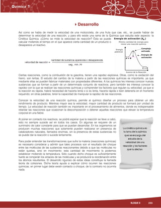 233BLOQUE 8
Desarrollo
Así como se habla de medir la velocidad de una motocicleta, de una fruta que cae, etc., se puede hablar de
determinar la velocidad de una reacción, y para ello existe una rama de la Química que estudia este aspecto: la
Cinética Química. ¿Cómo se mide la velocidad de reacción? Ésta se puede
calcular midiendo el tiempo en el que aparece cierta cantidad de un producto o
desaparece un reactivo.
Ciertas reacciones, como la combustión de la gasolina, tienen una rapidez explosiva. Otras, como la oxidación del
hierro, son lentas. El estudio del cambio de la materia a partir de las reacciones químicas es importante, ya que
mediante ellas se pueden fabricar materiales con propiedades diferentes. A los químicos les interesa conocer nuevas
sustancias que se forman a partir de un determinado conjunto de reactivos; pero también les interesa conocer la
rapidez con la que se realizan las reacciones químicas y comprender los factores que regulan su velocidad, ya que si
la reacción es rápida, habrá necesidad de hacerla lenta o si es lenta, hacerla rápida o bien detenerla en el momento
requerido; en otras palabras, tener la capacidad de manipular la rapidez de las reacciones.
Conocer la velocidad de una reacción química, permite al químico diseñar un proceso para obtener un alto
rendimiento de producto. Mientras mayor sea la velocidad, mayor cantidad de producto se formará por unidad de
tiempo. La velocidad de reacción también es importante en el procesamiento de alimentos, donde es indispensable
retardar las reacciones que ocasionan la descomposición o detener aquellas reacciones que elevan la temperatura
corporal en una fiebre.
Al poner en contacto los reactivos, se podrá esperar que la reacción se lleve a cabo,
esto no siempre sucede así en todos los casos. En algunas se requiere de un
suministro de calor constante para que se puedan desarrollar. En los organismos se
producen muchas reacciones que solamente pueden realizarse en presencia de
catalizadores naturales, llamados enzimas, sin la presencia de estas sustancias no
se puede dar la reacción o sucede lentamente.
Para poder entender las transformaciones que sufre la materia (reacciones químicas)
es necesario considerar y admitir que tales procesos son el resultado del choque
entre las moléculas de las sustancias reaccionantes debido a que las moléculas no
están quietas, sino en movimiento: esta cantidad de movimiento lo podemos
establecer midiendo la temperatura. Sólo cuando dicho choque es suficientemente
fuerte se romperán los enlaces de las moléculas y se producirá la reordenación entre
los átomos resultantes. El desarrollo riguroso de estas ideas constituye la llamada
teoría de colisiones. Dicha teoría ayuda a explicar cómo ocurren las reacciones
químicas; en primer lugar debe existir contacto o choque, de lo contrario no ocurriría
nada.
 