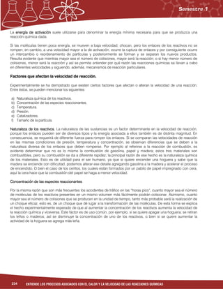 234 ENTIENDE LOS PROCESOS ASOCIADOS CON EL CALOR Y LA VELOCIDAD DE LAS REACCIONES QUÍMICAS
La energía de activaciónenergía de activaciónenergía de activaciónenergía de activación suele utilizarse para denominar la energía mínima necesaria para que se produzca una
reacción química dada.
Si las moléculas tienen poca energía, se mueven a baja velocidad; chocan, pero los enlaces de los reactivos no se
rompen; en cambio, a una velocidad mayor a la de activación, ocurre la ruptura de enlaces y por consiguiente ocurre
un intercambio o reordenamiento de partículas y posteriormente se forman y se separan los nuevos productos.
Resulta evidente que mientras mayor sea el número de colisiones, mayor será la reacción; o si hay menor número de
colisiones, menor será la reacción y así se permite entender por qué razón las reacciones químicas se llevan a cabo
en diferentes velocidades y siguiendo, además, mecanismos de reacción particulares.
Factores que afectan la velocidad de reacción.
Experimentalmente se ha demostrado que existen ciertos factores que afectan o alteran la velocidad de una reacción.
Entre éstos, se pueden mencionar los siguientes:
a) Naturaleza química de los reactivos.
b) Concentración de las especies reaccionantes.
c) Temperatura.
d) Presión.
e) Catalizadores.
f) Tamaño de la partícula.
Naturaleza de los reactivos.Naturaleza de los reactivos.Naturaleza de los reactivos.Naturaleza de los reactivos. La naturaleza de las sustancias es un factor determinante en la velocidad de reacción,
porque los enlaces pueden ser de diversos tipos y la energía asociada a ellos también es de distinta magnitud. En
consecuencia, se requerirá de diferente fuerza para romper los enlaces. Si se comparan las velocidades de reacción
en las mismas condiciones de presión, temperatura y concentración, se observan diferencias que se deben a la
naturaleza diversa de los enlaces que deben romperse. Por ejemplo al referirse a la reacción de combustión, es
evidente determinar que no es lo mismo la combustión de gasolina, papel y madera; estos tres materiales son
combustibles, pero su combustión se da a diferente rapidez; la principal razón de ese hecho es la naturaleza química
de los materiales. Esto es de utilidad para el ser humano, ya que si quiere encender una hoguera y sabe que la
madera se enciende con dificultad, podemos alterar ese detalle agregando gasolina a la madera y acelerar el proceso
de encendido. O bien el caso de los cerillos, los cuales están formados por un pabilo de papel impregnado con cera,
aquí la cera hace que la combustión del papel se haga a menor velocidad.
ConcentraciónConcentraciónConcentraciónConcentración de las especies reaccionantesde las especies reaccionantesde las especies reaccionantesde las especies reaccionantes
Por la misma razón que son más frecuentes los accidentes de tráfico en las “horas pico”, cuanto mayor sea el número
de moléculas de los reactivos presentes en un mismo volumen más fácilmente podrán colisionar. Asimismo, cuanto
mayor sea el número de colisiones que se producen en la unidad de tiempo, tanto más probable será la realización de
un choque eficaz, esto es, de un choque que dé lugar a la transformación de las moléculas. De esta forma se explica
el hecho experimentalmente esperado de que al aumentar la concentración de los reactivos aumenta la velocidad de
la reacción química y viceversa. Este factor es de uso común, por ejemplo, si se quiere apagar una hoguera, se retiran
los leños o maderos; así se disminuye la concentración de uno de los reactivos, o bien si se quiere aumentar la
actividad de la hoguera se agrega más leña.
 