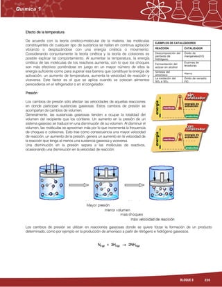 235BLOQUE 8
Efecto de la temperaturaEfecto de la temperaturaEfecto de la temperaturaEfecto de la temperatura
De acuerdo con la teoría cinético-molecular de la materia, las moléculas
constituyentes de cualquier tipo de sustancia se hallan en continua agitación
vibrando o desplazándose con una energía cinética o movimiento.
Considerando conjuntamente la teoría cinética y la teoría de colisiones es
posible explicar tal comportamiento. Al aumentar la temperatura, la energía
cinética de las moléculas de los reactivos aumenta, con lo que los choques
son más efectivos poniéndose en juego en un mayor número de ellos la
energía suficiente como para superar esa barrera que constituye la energía de
activación; un aumento de temperatura, aumenta la velocidad de reacción y
viceversa. Este factor es el que se aplica cuando se colocan alimentos
perecederos en el refrigerador o en el congelador.
PresiónPresiónPresiónPresión
Los cambios de presión sólo afectan las velocidades de aquellas reacciones
en donde participan sustancias gaseosas. Estos cambios de presión se
acompañan de cambios de volumen.
Generalmente, las sustancias gaseosas tienden a ocupar la totalidad del
volumen del recipiente que los contiene. Un aumento en la presión de un
sistema gaseoso se traduce en una disminución de su volumen. Al disminuir el
volumen, las moléculas se aproximan más por lo que incrementa la frecuencia
de choques o colisiones. Esto trae como consecuencia una mayor velocidad
de reacción, un aumento de la presión, genera un aumento en la velocidad de
la reacción que tenga al menos una sustancia gaseosa y viceversa.
Una disminución en la presión separa a las moléculas de reactivos,
ocasionando una disminución en la velocidad de reacción.
Los cambios de presión se utilizan en reacciones gaseosas donde se quiere forzar la formación de un producto
determinado, como por ejemplo en la producción de amoníaco a partir de nitrógeno e hidrógeno gaseosos.
NNNN2 (2 (2 (2 (gggg)))) + 3H+ 3H+ 3H+ 3H2 (2 (2 (2 (gggg)))) →→→→ 2NH2NH2NH2NH3 (3 (3 (3 (gggg))))
EJEMPLOS DE CATALIZADORES
REACCIÓN CATALIZADOR
Descomposición del
peróxido de
hidrógeno.
Óxido de
manganeso(VI)
Fermentación del
azúcar en alcohol
Enzimas de
levaduras
Síntesis del
amoniaco
Hierro
La oxidación del
SO2 a SO3
Óxido de vanadio
(V)
 