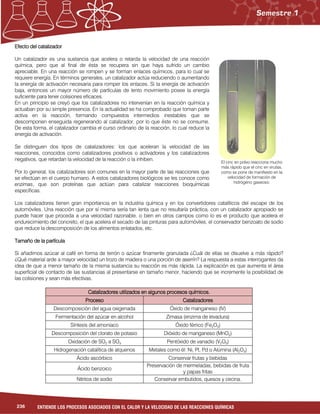 236 ENTIENDE LOS PROCESOS ASOCIADOS CON EL CALOR Y LA VELOCIDAD DE LAS REACCIONES QUÍMICAS
Efecto del catalizadorEfecto del catalizadorEfecto del catalizadorEfecto del catalizador
Un catalizador es una sustancia que acelera o retarda la velocidad de una reacción
química, pero que al final de ésta se recupera sin que haya sufrido un cambio
apreciable. En una reacción se rompen y se forman enlaces químicos, para lo cual se
requiere energía. En términos generales, un catalizador actúa reduciendo o aumentando
la energía de activación necesaria para romper los enlaces. Si la energía de activación
baja, entonces un mayor número de partículas de lento movimiento posee la energía
suficiente para tener colisiones eficaces.
En un principio se creyó que los catalizadores no intervenían en la reacción química y
actuaban por su simple presencia. En la actualidad se ha comprobado que toman parte
activa en la reacción, formando compuestos intermedios inestables que se
descomponen enseguida regenerando al catalizador, por lo que éste no se consume.
De esta forma, el catalizador cambia el curso ordinario de la reacción, lo cual reduce la
energía de activación.
Se distinguen dos tipos de catalizadores: los que aceleran la velocidad de las
reacciones, conocidos como catalizadores positivos o activadores y los catalizadores
negativos, que retardan la velocidad de la reacción o la inhiben.
Por lo general, los catalizadores son comunes en la mayor parte de las reacciones que
se efectúan en el cuerpo humano. A estos catalizadores biológicos se les conoce como
enzimas, que son proteínas que actúan para catalizar reacciones bioquímicas
específicas.
Los catalizadores tienen gran importancia en la industria química y en los convertidores catalíticos del escape de los
automóviles. Una reacción que por sí misma sería tan lenta que no resultaría práctica, con un catalizador apropiado se
puede hacer que proceda a una velocidad razonable, o bien en otros campos como lo es el producto que acelera el
endurecimiento del concreto, el que acelera el secado de las pinturas para automóviles, el conservador benzoato de sodio
que reduce la descomposición de los alimentos enlatados, etc.
Tamaño de la partículaTamaño de la partículaTamaño de la partículaTamaño de la partícula
Si añadimos azúcar al café en forma de terrón o azúcar finamente granulada ¿Cuál de ellas se disuelve a más rápido?
¿Qué material arde a mayor velocidad un trozo de madera o una porción de aserrín? La respuesta a estas interrogantes da
idea de que a menor tamaño de la misma sustancia su reacción es más rápida. La explicación es que aumenta el área
superficial de contacto de las sustancias al presentarse en tamaño menor, haciendo que se incremente la posibilidad de
las colisiones y sean más efectivas.
Catalizadores utilizados en algunos procesos químicos.Catalizadores utilizados en algunos procesos químicos.Catalizadores utilizados en algunos procesos químicos.Catalizadores utilizados en algunos procesos químicos.
ProcesoProcesoProcesoProceso CatalizadoresCatalizadoresCatalizadoresCatalizadores
Descomposición del agua oxigenada Óxido de manganeso (IV)
Fermentación del azúcar en alcohol Zimasa (enzima de levadura)
Síntesis del amoniaco Óxido férrico (Fe2O3)
Descomposición del clorato de potasio Dióxido de manganeso (MnO2)
Oxidación de SO2 a SO3 Pentóxido de vanadio (V2O5)
Hidrogenación catalítica de alquenos Metales como él: Ni, Pt, Pd o Alúmina (Al2O3)
Ácido ascórbico Conservar frutas y bebidas
Ácido benzoico
Preservación de mermeladas, bebidas de fruta
y papas fritas
Nitritos de sodio Conservar embutidos, quesos y cecina.
El cinc en polvo reacciona mucho
más rápido que el cinc en virutas,
como se pone de manifiesto en la
velocidad de formación de
hidrógeno gaseoso.
 