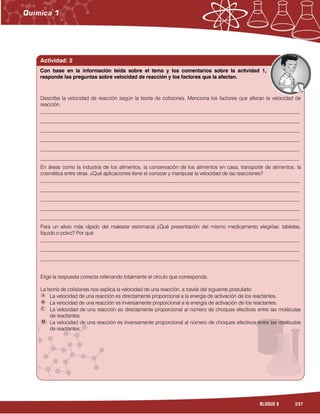 237BLOQUE 8
Actividad: 2
Describe la velocidad de reacción según la teoría de colisiones. Menciona los factores que alteran la velocidad de
reacción.
______________________________________________________________________________________________________
______________________________________________________________________________________________________
______________________________________________________________________________________________________
______________________________________________________________________________________________________
______________________________________________________________________________________________________
______________________________________________________________________________________________________
En áreas como la industria de los alimentos, la conservación de los alimentos en casa, transporte de alimentos, la
cosmética entre otras. ¿Qué aplicaciones tiene el conocer y manipular la velocidad de las reacciones?
______________________________________________________________________________________________________
______________________________________________________________________________________________________
______________________________________________________________________________________________________
______________________________________________________________________________________________________
______________________________________________________________________________________________________
Para un alivio más rápido del malestar estomacal ¿Qué presentación del mismo medicamento elegirías: tabletas,
líquido o polvo? Por qué.
______________________________________________________________________________________________________
______________________________________________________________________________________________________
______________________________________________________________________________________________________
Elige la respuesta correcta rellenando totalmente el círculo que corresponda.
La teoría de colisiones nos explica la velocidad de una reacción, a través del siguiente postulado:
La velocidad de una reacción es directamente proporcional a la energía de activación de los reactantes.
La velocidad de una reacción es inversamente proporcional a la energía de activación de los reactantes.
La velocidad de una reacción es directamente proporcional al número de choques efectivos entre las moléculas
de reactantes.
La velocidad de una reacción es inversamente proporcional al número de choques efectivos entre las moléculas
de reactantes.
Con base en la información leída sobre el tema y los comentarios sobre la actividad 1,
responde las preguntas sobre velocidad de reacción y los factores que la afectan.
 