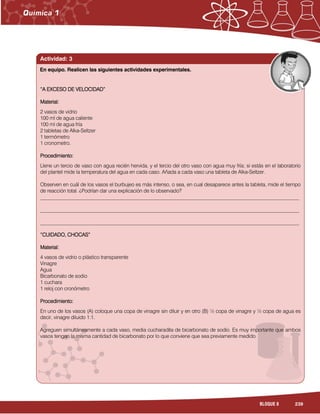 239BLOQUE 8
Actividad: 3
“A EXCESO DE VELOCIDAD“A EXCESO DE VELOCIDAD“A EXCESO DE VELOCIDAD“A EXCESO DE VELOCIDAD””””
Material:Material:Material:Material:
2 vasos de vidrio
100 ml de agua caliente
100 ml de agua fría
2 tabletas de Alka-Seltzer
1 termómetro
1 cronometro.
Procedimiento:Procedimiento:Procedimiento:Procedimiento:
Llene un tercio de vaso con agua recién hervida, y el tercio del otro vaso con agua muy fría; si estás en el laboratorio
del plantel mide la temperatura del agua en cada caso. Añada a cada vaso una tableta de Alka-Seltzer.
Observen en cuál de los vasos el burbujeo es más intenso, o sea, en cual desaparece antes la tableta, mide el tiempo
de reacción total. ¿Podrían dar una explicación de lo observado?
______________________________________________________________________________________________________
______________________________________________________________________________________________________
______________________________________________________________________________________________________
“CUIDADO, CHOCAS”“CUIDADO, CHOCAS”“CUIDADO, CHOCAS”“CUIDADO, CHOCAS”
Material:Material:Material:Material:
4 vasos de vidrio o plástico transparente
Vinagre
Agua
Bicarbonato de sodio
1 cuchara
1 reloj con cronómetro
Procedimiento:Procedimiento:Procedimiento:Procedimiento:
En uno de los vasos (A) coloque una copa de vinagre sin diluir y en otro (B) ½ copa de vinagre y ½ copa de agua es
decir, vinagre diluido 1:1.
Agreguen simultáneamente a cada vaso, media cucharadita de bicarbonato de sodio. Es muy importante que ambos
vasos tengan la misma cantidad de bicarbonato por lo que conviene que sea previamente medido.
En equipo. Realicen las siguientes actividades experimentales.
 