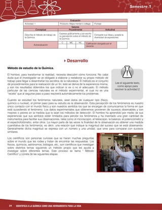 24 IDENTIFICA A LA QUÍMICA COMO UNA HERRAMIENTA PARA LA VIDA
Evaluación
Actividad: 1 Producto: Mapa mental o collage. Puntaje:
Saberes
Conceptual Procedimental Actitudinal
Describe el método de trabajo de
la Química.
Expresa gráficamente y por escrito
su percepción sobre el método de
la Química.
Comparte sus ideas y acepta la
diversidad de expresiones.
Autoevaluación
C MC NC Calificación otorgada por el
docente
Desarrollo
Método de estudio de la Química.
El hombre, para transformar la realidad, necesita descubrir cómo funciona. No cabe
duda que el investigador se ve obligado a elaborar y reelaborar su propio método de
trabajo para llegar a desentrañar los secretos de la naturaleza. El método es el conjunto
de procedimientos para la realización de un fin; éste se deriva de la experiencia misma,
y son los resultados obtenidos los que indican si es o no el adecuado. El método
particular de las ciencias naturales es el método experimental, el cual no es una
“receta” que al seguirse paso a paso resolverá automáticamente los problemas.
Cuando se estudian los fenómenos naturales, sean éstos de cualquier tipo (físico,
químico o nuclear), el primer paso para su estudio es la observación. Esta percepción de los fenómenos es nuestro
único contacto con el mundo físico y son nuestros sentidos los que se encargan de comunicarnos la forma en que
está sucediendo el fenómeno. Los datos experimentales que obtenemos provienen de sucesos observables y son
mejores o peores en la medida que lo sean los métodos de detección. El hombre ha aprendido por medio de sus
experiencias que sus sentidos están limitados para percibir los fenómenos y ha inventado una gran cantidad de
instrumentos para facilitar sus observaciones, tales como el microscopio, el telescopio, la balanza, el potenciómetro y
el espectrofotómetro, entre otros. La mayor parte de las veces la finalidad de la observación es obtener una medida
cuantitativa de los fenómenos; es decir, una relación que indique la magnitud del suceso que se está observando.
Generalmente dicha magnitud se expresa con un número y una unidad, que sirve para comparar con sucesos
similares.
Los científicos son personas curiosas que se hacen muchas preguntas
sobre el mundo que les rodea y tratan de encontrar las respuestas. Los
físicos, químicos, astrónomos, biólogos, etc., son científicos que investigan
sobre distintos temas siguiendo un método propio que les ayuda a
investigar sobre diferentes temas. Este proceso se llama " Método
Científico" y consta de las siguientes etapas:
Lee el siguiente texto,
como apoyo para
resolver la actividad 2.
 