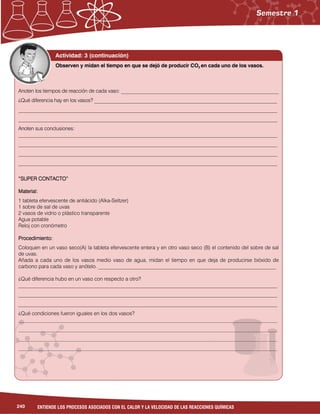 240 ENTIENDE LOS PROCESOS ASOCIADOS CON EL CALOR Y LA VELOCIDAD DE LAS REACCIONES QUÍMICAS
Actividad: 3 (continuación)
Anoten los tiempos de reacción de cada vaso: ______________________________________________________________
¿Qué diferencia hay en los vasos? ________________________________________________________________________
______________________________________________________________________________________________________
______________________________________________________________________________________________________
Anoten sus conclusiones:
______________________________________________________________________________________________________
______________________________________________________________________________________________________
______________________________________________________________________________________________________
______________________________________________________________________________________________________
“SUPER CONTACTO”“SUPER CONTACTO”“SUPER CONTACTO”“SUPER CONTACTO”
Material:Material:Material:Material:
1 tableta efervescente de antiácido (Alka-Seltzer)
1 sobre de sal de uvas
2 vasos de vidrio o plástico transparente
Agua potable
Reloj con cronómetro
Procedimiento:Procedimiento:Procedimiento:Procedimiento:
Coloquen en un vaso seco(A) la tableta efervescente entera y en otro vaso seco (B) el contenido del sobre de sal
de uvas.
Añada a cada uno de los vasos medio vaso de agua, midan el tiempo en que deja de producirse bióxido de
carbono para cada vaso y anótelo. ____________________________________________________________________
¿Qué diferencia hubo en un vaso con respecto a otro?
___________________________________________________________________________________________________
___________________________________________________________________________________________________
___________________________________________________________________________________________________
¿Qué condiciones fueron iguales en los dos vasos?
___________________________________________________________________________________________________
___________________________________________________________________________________________________
___________________________________________________________________________________________________
___________________________________________________________________________________________________
Observen y midan el tiempo en que se dejó de producir CO2 en cada uno de los vasos.
 