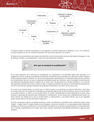 25BLOQUE 1
En alguna ocasión te habrás encontrado en una situación en donde solamente te dediques a ver y no a observar,
como por ejemplo el arco iris. ¿Podrías describirlo? ¿En qué orden aparecen los colores?
Al hablar de las características del estudio de la Química, se han mencionado como sus tres pilares el lenguaje, el uso
de síntesis y análisis, y la cuantificación, o sea el uso de mediciones y cálculos.
En el caso específico de la Química la cuantificación es fundamental y ha permitido elevar esta disciplina a la
categoría de ciencia, además de posibilitar la predicción de fenómenos de importancia en diferentes niveles, desde el
ámbito cotidiano hasta el industrial. Uno de los más destacados actualmente es la necesidad imperiosa de cuantificar
los contaminantes del aire, ya que en pequeñas cantidades puede ser inofensivo, pero a elevadas concentraciones
son altamente perjudiciales para la mayoría de los seres vivos. Actualmente en la Ciudad de México, y en muchas
otras grandes ciudades del mundo, se lleva a cabo un registro cuantitativo de todos los contaminantes atmosféricos,
con el fin de tomar las medidas necesarias de protección al ambiente y, por tanto, de los seres vivos.
En cuanto a los medicamentos, es común que un médico recete a sus pacientes una determinada dosis. Esta dosis
no es otra cosa que una medida de la cantidad que el paciente debe recibir de dicha medicina, ya que no es la misma
que puede consumir un bebé a la que puede utilizar un adulto. Generalmente la dosis depende de la edad, peso
corporal y capacidad del paciente para metabolizar el medicamento; de tal manera que cuantitativamente existe una
dosis mínima, por debajo de la cual no tendría efecto el medicamento, y una dosis máxima, que al ser rebasada
puede resultar tóxica o incluso letal para el organismo.
Cuando una persona ingiere una bebida alcohólica, existe una diferencia cuantitativa entre mantenerse sobrio, estar
“alegre”, o llegar hasta un estado evidente de embriaguez, donde sus sentidos y sus capacidades están totalmente
limitados, de forma que cuantificando la concentración de alcohol en la sangre se puede predecir el comportamiento
de un individuo dependiendo de su edad, sexo, peso corporal, costumbre a las bebidas alcohólicas y algunas otras
variables.
Observación
Conocimiento
acumulado
Hipótesis
Conclusión
Recolección
de datos
Experimento
Análisis
Pregunta
Obtención y registro
de información.
Obtención y registro
de información.
¿Por qué es necesaria la cuantificación?
 