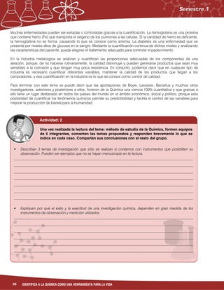 26 IDENTIFICA A LA QUÍMICA COMO UNA HERRAMIENTA PARA LA VIDA
Muchas enfermedades pueden ser evitadas o controladas gracias a la cuantificación. La hemoglobina es una proteína
que contiene hierro (Fe) que transporta el oxígeno de los pulmones a las células. Si la cantidad de hierro es deficiente,
la hemoglobina no se forma, causando lo que se conoce como anemia. La diabetes es una enfermedad que se
presenta por niveles altos de glucosa en la sangre. Mediante la cuantificación continua de dichos niveles y analizando
las características del paciente, puede elegirse el tratamiento adecuado para controlar el padecimiento.
En la industria metalúrgica se analizan y cuantifican las proporciones adecuadas de los componentes de una
aleación, porque, de no hacerse rutinariamente, la calidad disminuye y pueden generarse productos que sean muy
sensibles a la corrosión y que tengan muy poca resistencia. En conjunto, podemos decir que en cualquier tipo de
industria es necesario cuantificar diferentes variables, mantener la calidad de los productos que llegan a los
compradores, y esa cuantificación en la industria es lo que se conoce como control de calidad.
Para terminar con este tema se puede decir que las aportaciones de Boyle, Lavoisier, Berzelius y muchos otros
investigadores, anteriores y posteriores a ellos, hicieron de la Química una ciencia 100% cuantitativa y que gracias a
ello tiene un lugar destacado en todos los países del mundo en el ámbito económico, social y político, porque esta
posibilidad de cuantificar los fenómenos químicos permite su predictibilidad y facilita el control de las variables para
mejorar la producción de bienes para la humanidad.
Una vez realizada la lectura del tema: método de estudio de la Química, formen equipos
de 5 integrantes, comenten las temas propuestos y respondan brevemente lo que se
indica en cada caso. Compartan sus conclusiones con el resto del grupo.
 Describan 3 temas de investigación que sólo se realizan si contamos con instrumentos que posibiliten su
observación. Pueden ser ejemplos que no se hayan mencionado en la lectura.
__________________________________________________________________________________________________
__________________________________________________________________________________________________
__________________________________________________________________________________________________
__________________________________________________________________________________________________
__________________________________________________________________________________________________
__________________________________________________________________________________________________
__________________________________________________________________________________________________
 Expliquen por qué el éxito y la exactitud de una investigación química, dependen en gran medida de los
instrumentos de observación y medición utilizados.
__________________________________________________________________________________________________
__________________________________________________________________________________________________
__________________________________________________________________________________________________
__________________________________________________________________________________________________
__________________________________________________________________________________________________
__________________________________________________________________________________________________
Actividad: 2
 