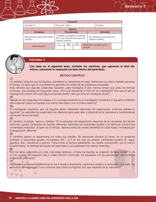 28 IDENTIFICA A LA QUÍMICA COMO UNA HERRAMIENTA PARA LA VIDA
Evaluación
Actividad: 3 Producto: Tabla. Puntaje:
Saberes
Conceptual Procedimental Actitudinal
Reconoce los pasos del método
científico.
Completa una tabla de contenido,
en la que describe los pasos del
método científico.
Se interesa por los pasos del
método científico.
Autoevaluación
C MC NC Calificación otorgada por el
docente
Con base en el siguiente texto, conteste los reactivos, que aparecen al final del
mismo, colocando la respuesta correcta dentro del paréntesis.
MÉTODO CIENTÍFICO
(1)
Un científico observa que los líquidos, guardados en recipientes sin tapa, disminuyen su nivel a medida que pasa
el tiempo, en tanto que en el ambiente se perciben los olores de las sustancias expuestas.
Nota también que algunas sustancias requieren, para impregnar el aire, menos tiempo que otras. Se formula
entonces, una cantidad de preguntas como: ¿Por qué desciende el nivel en los recipientes? ¿Por qué el aire se
impregna de olores? ¿Por qué algunos líquidos tardan más que otros en impregnar el aire?
(2)
Basado en las preguntas formuladas y en su propia experiencia el investigador se plantea el siguiente problema
¿Se evaporan todos los líquidos a la misma velocidad y con el mismo sistema?
(3)
El investigador sospecha que los líquidos tienen diferentes regímenes de evaporación, entonces plantea lo
siguiente “La velocidad de evaporación es diferente para cada caso y depende de la naturaleza y características
del liquido de que se trate”.
(4)
El científico investiga, razona y predice “Si la velocidad de evaporación depende de la naturaleza del líquido
entonces, iguales cantidades de líquidos diferentes colocados en recipientes iguales y en idénticas condiciones
ambientales mostraran, al cabo de un tiempo, disminuciones de niveles diferentes en cada frasco, motivados por
la evaporación diferente”.
(5)
El científico planea un experimento en todos sus detalles: Se expondrán durante 24 horas, en un ambiente
ventilado 5 recipientes iguales, numerados del 1 al 5 en los que se verterán cantidades iguales de: agua,
gasolina, éter, cloroformo y alcohol. Transcurrido el tiempo establecido, se medirá nuevamente, con el mismo
procedimiento, la cantidad de líquido de cada frasco y se registraran los valores obtenidos.
(6)
Con los datos obtenidos a la vista, nos preguntaremos: ¿Todos los líquidos se evaporan de igual modo? Si así
no fue: ¿Cuáles se evaporan más y cuales menos? ¿Coinciden los resultados con las previsiones? ¿Se confirma
la hipótesis planteada?
(7)
Verificada la evaporación diferencial de los 5 líquidos analizados, podremos redactar la conclusión que será: “La
velocidad de evaporación no es uniforme para todos los líquidos sino que depende de su naturaleza”.
Actividad: 4
 