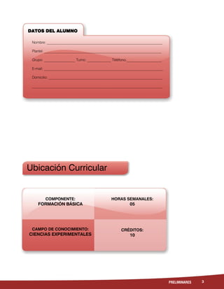 3PRELIMINARES
Ubicación Curricular
DATOS DEL ALUMNO
Nombre: _______________________________________________________________
Plantel: __________________________________________________________________
Grupo: _________________ Turno: _____________ Teléfono:___________________
E-mail: _________________________________________________________________
Domicilio: ______________________________________________________________
_______________________________________________________________________
COMPONENTE:
FORMACIÓN BÁSICA
CAMPO DE CONOCIMIENTO:
CIENCIAS EXPERIMENTALES
HORAS SEMANALES:
05
CRÉDITOS:
10
 
