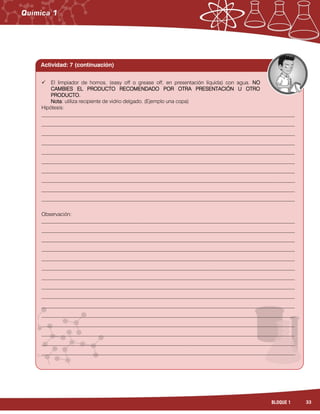 33BLOQUE 1
 El limpiador de hornos, (easy off o grease off, en presentación líquida) con agua. NO
CAMBIES EL PRODUCTO RECOMENDADO POR OTRA PRESENTACIÓN U OTRO
PRODUCTO.
Nota: utiliza recipiente de vidrio delgado. (Ejemplo una copa)
Hipótesis:
_________________________________________________________________________________________________
_________________________________________________________________________________________________
_________________________________________________________________________________________________
_________________________________________________________________________________________________
_________________________________________________________________________________________________
_________________________________________________________________________________________________
_________________________________________________________________________________________________
_________________________________________________________________________________________________
_________________________________________________________________________________________________
_________________________________________________________________________________________________
Observación:
_________________________________________________________________________________________________
_________________________________________________________________________________________________
_________________________________________________________________________________________________
_________________________________________________________________________________________________
_________________________________________________________________________________________________
_________________________________________________________________________________________________
_________________________________________________________________________________________________
_________________________________________________________________________________________________
_________________________________________________________________________________________________
_________________________________________________________________________________________________
_________________________________________________________________________________________________
_________________________________________________________________________________________________
_________________________________________________________________________________________________
_________________________________________________________________________________________________
_________________________________________________________________________________________________
Actividad: 7 (continuación)
 