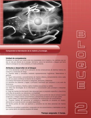 Comprende la interrelación de la materia y la energía.
Unidad de competencia:
Establece la relación que existe entre las propiedades de la materia y los cambios que se
dan en ella por efectos de la energía. Asimismo, valora los beneficios y riesgos que tiene
utilizar la energía en su vida cotidiana y el medio ambiente.
Atributos a desarrollar en el bloque:
3.2 Toma decisiones a partir de la valoración de las consecuencias de distintos hábitos de
consumo y conductas de riesgo.
4.1 Expresa ideas y conceptos mediante representaciones lingüísticas, Matemáticas o
gráficas.
5.1 Sigue instrucciones y procedimientos de manera reflexiva, comprendiendo cómo cada
uno de sus pasos contribuye al alcance de un objetivo.
5.2 Ordena información de acuerdo a categorías, jerarquías y relaciones.
5.3 Identifica los sistemas y reglas o principios medulares que subyacen a una serie de
fenómenos.
5.4 Construye hipótesis y Diseña y aplica modelos para probar su validez.
5.6 Utiliza las tecnologías de la información y comunicación para procesar e interpretar
información.
6.1 Elige las fuentes de información más relevantes para un propósito específico y discrimina
entre ellas de acuerdo a su relevancia y confiabilidad.
6.3 Reconoce los propios prejuicios, modifica sus propios puntos de vista al conocer nuevas
evidencias, e integra nuevos conocimientos y perspectivas al acervo con el que cuenta.
7.1 Define metas y da seguimiento a sus procesos de construcción de conocimientos.
8.1 Propone manera de solucionar un problema y desarrolla un proyecto en equipo,
definiendo un curso de acción con pasos específicos.
8.2 Aporta puntos de vista con apertura y considera los de otras personas de manera
reflexiva.
8.3 Asume una actitud constructiva, congruente con los conocimientos y habilidades con los
que cuenta dentro de distintos equipos de trabajo.
Tiempo asignado: 5 horas.
 