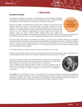 39BLOQUE 2
Desarrollo
Concepto de materia.
Si se busca su definición, por ejemplo, en el Diccionario de la Real Academia Española,
encontraremos: “Realidad primaria de la que están hechas las cosas”, “Realidad espacial
y perceptible por los sentidos, que, con la energía, constituye el mundo físico”.
Gracias a los sentidos; el hombre está en contacto con la materia. Así, a través de la vista
captamos sombras y colores; por el olfato, olores; por el gusto, sabores; por el oído,
sonidos; y por el tacto, texturas. Cada una de estas cualidades que captamos con los
sentidos son manifestaciones de la materia, de tal modo que es materia lo que se puede
ver, tocar, oír, oler o saborear. Puedes pensar en toda la materia que te rodea, como
plásticos, vidrios, sal, azúcar, metales, madera, gasolina, telas, agua, oxígeno, gas
doméstico, etcétera. No obstante, es indudable que hay algunos tipos de materia que no pueden captarse fácilmente
por medio de los sentidos, por lo que se ha necesitado de la ayuda de algún artefacto que los haga evidente.
En la física clásica, los científicos consideraban a la materia y a la energía como entidades diferentes y relacionadas
de manera externa. Actualmente, la física cuántica ha demostrado que es posible transformar la materia en energía y
viceversa, lo cual ha en su momento originó una revolución en el pensamiento y en la forma de entender nuestro
mundo. La famosa ecuación de Albert Einstein, E=mc2,
nos habla de la interconversión de masa y energía asociadas
con la velocidad de la luz al cuadrado.
La naturaleza existe y se manifiesta de dos maneras; como materia o como energía.
Todas las cosas y objetos que se encuentran en nuestro entorno están hechas de materia y cada una es diferente, por
lo tanto la pregunta sería: ¿Qué criterios o aspectos emplea la Química para estudiar la materia?
Los químicos distinguen varias clases de materia según su composición y propiedades.
Algunos ejemplos de acuerdo a la composición son las mezclas, las sustancias puras,
los elementos y los compuestos, así como los átomos y las moléculas.
Todo el material del que están hechas las cosas se forma de sustancias, que se
encuentran generalmente mezcladas entre sí, y en muy pocas ocasiones aparecen en
forma pura. La materia se puede caracterizar a partir de sus propiedades y
composición.
Una mezcla es una combinación de dos o más sustancias en la cual las sustancias conservan sus propiedades
características. Algunos ejemplos son el aire, las bebidas gaseosas, la leche y el cemento. Las mezclas no tienen una
composición constante, por lo tanto, las muestras de aire tomadas de varias ciudades probablemente tendrán una
composición distinta debido a sus diferencias en altitud, contaminación, vegetación, etcétera.
Necesitas leer
este texto,
para resolver
la actividad 2
 