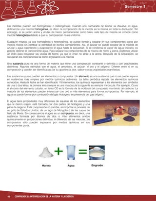 40 COMPRENDE LA INTERRELACIÓN DE LA MATERIA Y LA ENERGÍA.
Las mezclas pueden ser homogéneas o heterogéneas. Cuando una cucharada de azúcar se disuelve en agua,
obtenemos una mezcla homogénea, es decir, la composición de la mezcla es la misma en toda la disolución. Sin
embargo, si se juntan arena y virutas de hierro permanecerán como tales, este tipo de mezcla se conoce como
mezcla heterogénea debido a que su composición no es uniforme.
Cualquier mezcla, ya sea homogénea o heterogénea, se puede formar y separar en sus componentes puros por
medios físicos sin cambiar la identidad de dichos componentes. Así, el azúcar se puede separar de la mezcla de
azúcar y agua calentando y evaporando el agua hasta la sequedad. Si se condensa el vapor de agua liberado, es
posible obtener el componente agua. Para separar los componentes de la mezcla de hierro y arena, podemos utilizar
un imán para recuperar las virutas de hierro, ya que el imán no atrae a la arena. Después de la separación, se
recuperan los componentes tal como ingresaron a la mezcla.
Una sustancia pura es una forma de materia que tiene una composición constante o definida y con propiedades
distintivas. Algunos ejemplos son el agua, el amoniaco, el azúcar, el oro y el oxígeno. Difieren entre sí en su
composición y pueden ser identificadas por su apariencia, olor, sabor y otras propiedades manifiestas.
Las sustancias puras pueden ser elementos o compuestos. Un elemento es una sustancia que no se puede separar
en sustancias más simples por medios químicos ordinarios. La tabla periódica reporta los elementos químicos
conocidos. Hasta la fecha se han identificado 118 elementos, los químicos representan a los elementos con símbolos
de una o dos letras, la primera letra siempre es una mayúscula la siguiente es siempre minúscula. Por ejemplo, Co es
el símbolo del elemento cobalto, en tanto CO es la fórmula de la molécula del compuesto monóxido de carbono. La
mayoría de los elementos pueden interactuar con uno o más elementos para formar compuestos. Por ejemplo, el
agua se puede formar por combustión del gas hidrógeno en presencia del gas oxígeno.
El agua tiene propiedades muy diferentes de aquellas de los elementos
que le dieron origen; está formada por dos partes de hidrógeno y una
parte de oxígeno. Esta composición no cambia, sin importar si proviene de
un grifo de Estados Unidos, de un lago de Mongolia o de las capas de
hielo de Marte. En consecuencia el agua es un compuesto, es decir, una
sustancia formada por átomos de dos o más elementos unidos
químicamente en proporciones definidas. A diferencia de las mezclas, los
compuestos sólo pueden separarse por medios químicos en sus
componentes puros.
 
