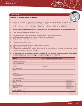 41BLOQUE 2
Actividad: 2
 Encierra en un círculo las opciones que constituyen un ejemplo de materia. (Pueden ser más de una)
a) Oro b) Amor c) Aire d) Fuego e) Gasolina f) Belleza g) Manzana h) Espíritu
 Lee con atención los siguientes reactivos y anota dentro del paréntesis la letra que da la respuesta correcta.
( ) Las partículas que forman la materia están:
a) Tan juntas las unas a otras que no dejan espacios vacíos. Forman un todo continuo.
b) Separadas unas de las otras, por lo tanto, forman un todo discontinuo.
c) Tan juntas que es imposible separarlas.
( ) Cuando un ser vivo se muere...
a) Todas las partículas que forman su materia dejan de moverse.
b) Algunas de las partículas quedan en reposo.
c) Las partículas que formaban la materia viva continúan en estado de agitación en el cuerpo muerto y en la
materia en la que se transformará el cadáver.
 De la siguiente lista de materiales identifica si corresponde a un elemento, compuesto, mezcla homogénea o
mezcla heterogénea; si desconoces algún concepto investígalo en un diccionario.
Material Tipo: Elemento/Compuesto/Mezcla
Ensalada de verduras
Ácido acetilsalicílico
Acetona Compuesto
Bebida gaseosa
Leche
Carbono
Acido clorhídrico
Tableta de aspirina
Puré de papas
Vidrio
Gas para cocinar
Perfume
Jabón en polvo
Resuelve la siguiente batería de reactivos.
 