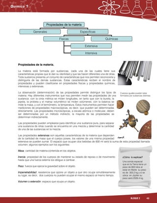 43BLOQUE 2
Propiedades de la materia.
La materia está formada por sustancias, cada una de las cuales tiene sus
características propias que le dan su identidad y que las hacen diferentes una de otras.
Toda sustancia presenta un conjunto de características que nos permiten reconocerla y
distinguirla de las demás sustancias. Estas características reciben el nombre de
propiedades y pueden clasificarse en propiedades físicas y propiedades químicas,
intensivas o extensivas.
La observación (determinación) de las propiedades permite distinguir los tipos de
materia. Hay diferentes instrumentos que nos permiten medir las propiedades de una
sustancia: con la cinta métrica se miden longitudes, en tanto que con la bureta, la
pipeta, la probeta y el matraz volumétrico se miden volúmenes; con la balanza se
mide la masa, y con el termómetro, la temperatura. Estos instrumentos permiten hacer
mediciones de propiedades macroscópicas, es decir, que pueden ser determinadas
directamente. Las propiedades microscópicas, a escala atómica o molecular, deben
ser determinadas por un método indirecto, la mayoría de las propiedades se
determinan indirectamente.
Las propiedades pueden emplearse para identificar una sustancia pura, para separar
una sustancia de otras cuando se encuentra en una mezcla y determinar la cantidad
de una de las sustancias en la mezcla.
Las propiedades extensivas son aquellas características de la materia que dependen
de la cantidad de masa que el cuerpo posee, los valores de una misma propiedad
extensiva se pueden sumar. El espacio que ocupan dos bebidas de 600 ml será la suma de esta propiedad llamada
volumen; algunos ejemplos son los siguientes:
Masa: cantidad de materia contenida en los objetos.
Inercia: propiedad de los cuerpos de mantener su estado de reposo o de movimiento
hasta que una fuerza externa los obligue a cambiar.
Peso: fuerza que ejerza la gravedad sobre el objeto.
Impenetrabilidad: resistencia que opone un objeto a que otro ocupe simultáneamente
su lugar, es decir, dos cuerpos no pueden ocupar el mismo espacio al mismo tiempo.
Volumen o extensión: espacio que ocupa un objeto.
Cuerpos iguales pueden estar
formados por sustancias distintas.
Propiedades de la materia
Generales Especificas
Físicas Químicas
Extensiva
Intensiva
¿Cómo lo explicas?
Una sonda espacial
que en la Tierra tiene un
peso de 800 kilos al
estar en Marte su peso
es de 303.2 kg y si se
ubica en Júpiter su
peso será 2026.4 kg.
 