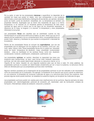 44 COMPRENDE LA INTERRELACIÓN DE LA MATERIA Y LA ENERGÍA.
Por su parte, el valor de las propiedades intensivas o específicas no dependen de la
cantidad de masa que posee un objeto, sino que corresponden a una sustancia
determinada y sirven para identificarla y distinguirla de las demás, por ejemplo, densidad,
punto de fusión, punto de ebullición, solubilidad, etc. La temperatura es también una
propiedad intensiva. Supóngase que se tienen dos recipientes de agua a la misma
temperatura; si se mezclan en un recipiente grande la temperatura de esta mayor
cantidad de agua será la misma que la del agua de los recipientes separados. A
diferencia de la masa, la longitud y el volumen, la temperatura y otras propiedades
intensivas no se suman.
Las propiedades físicas son aquellas que se manifiestan cuando no hay
transformación en la estructura interna de la materia. Es decir, tienen que ver con el
aspecto de las sustancias y con su comportamiento físico, una propiedad física se
puede medir, observar y manifestar sin que cambie la composición o identidad de
la sustancia.
Dentro de las propiedades físicas se incluyen las organolépticas, que son las
propiedades que se distinguen con los órganos de los sentidos, como son: olor,
color, sabor, textura, brillo. Otras propiedades físicas de un cuerpo son: densidad,
punto de fusión, temperatura de ebullición, masa, solubilidad, conductividad,
etcétera. , otras se manifiestan en los cambios físicos, como son: ebullición,
condensación, fundición, solidificación, cristalización, sublimación, etc.
Las propiedades químicas, en cambio, describen la capacidad que tiene una
sustancia para transformarse, es decir, para formar otras mediante reacciones
químicas, por ello sólo puede determinase alterando su estructura interna; en la
mayoría de los casos, requiere de una segunda sustancia para que se lleve a cabo. En otras palabras, las
propiedades químicas no pueden ser determinadas simplemente por ver o tocar la sustancia, la estructura interna
debe ser afectada para que sus propiedades químicas sean manifiestas.
Algunos cambios causados por la observación de las propiedades químicas no son tan radicales ni tan irreversibles
como los provocados por la combustión. Por ejemplo, la hidratación es la reacción que ocurre cuando se determina,
en una sustancia, la propiedad de incorporar moléculas de agua a su estructura para formar otra sustancia. Este
proceso algunas veces puede revertirse: se restablece la sustancia original y se recuperan las moléculas de agua.
Las propiedades químicas pueden ser usadas para crear clasificaciones de los químicos. Algunos ejemplos de estas
propiedades son: electronegatividad, potencial de ionización, pH, reactividad, calor de combustión, entalpía de
formación, inflamabilidad, estado de oxidación, reducción y oxidación.
Elasticidad muscular
Aerogel
Nuevos materiales.
Nanotubos
Semiconductores
Biocompatibles
Cristal líquido
Superconductores
Plasma
Nanoesferas
Supersólidos
 