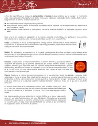 48 COMPRENDE LA INTERRELACIÓN DE LA MATERIA Y LA ENERGÍA.
A fines del siglo XIX que se propuso la teoría cinético - molecular, la cual establece que la energía y el movimiento
están relacionados con el comportamiento de las moléculas y explica las propiedades de los estados de la materia.
Los postulados de la teoría cinética molecular son:
 La materia está constituida por pequeñas partículas.
 Las partículas se encuentran en constante movimiento el cual depende de la energía cinética y determina la
temperatura del cuerpo.
 Las partículas interactúan ente sí, interviniendo fuerzas de atracción (cohesión) y separación (repulsión) entre
ellas.
Cada uno de los estados de agregación de la materia, presenta características muy particulares que permiten
diferenciar a uno de los otros, estas mismas características pueden servir para definirlos:
Sólido: Es un estado en el cual la materia presenta forma y volumen definido y no se puede comprimir.
Las partículas se encuentran en un ordenamiento cristalino y geométrico; cada una de ellas vibra en su
lugar y las fuerzas de atracción son fuertes.
Líquido: En este estado la materia adopta la forma del recipiente que la contiene y al igual que los sólidos no se
puede comprimir, además de presentar volumen definido. Las partículas se encuentran relativamente separadas, pero
conservan cierta cohesión o interacción.
Gaseoso: En este estado la materia no tiene forma ni volumen definido ya que adopta la forma y
el volumen del recipiente que la contiene, además de que en este estado la materia se puede
comprimir. Presenta gran separación entre sus partículas, cada una de ellas se mueve a grandes
velocidades y choca con las demás, de tal manera que no se pierde ni se gana energía (a esto
se le conoce como choques perfectamente elásticos). Las fuerzas de atracción entre sus
moléculas son prácticamente nulas.
Plasma: Estado de la materia, generalmente gaseoso, en el que algunos o todos los átomos o moléculas están
separadas en forma de iones. Este estado de la materia no se presenta bajo condiciones normales de presión y
temperatura, se forma a temperatura muy elevada, cuando la materia absorbe energía y se separa formando iones
positivos y electrones, o en algunas ocasiones núcleos atómicos y electrones libres; por lo que es un excelente
conductor.
Es la forma más común de la materia en el Universo, pero la menos común en la Tierra.
En la Tierra, los plasmas naturales los encontramos en rayos durante una tormenta y en
las capas superiores de la atmósfera, donde se produce el fenómeno denominado
aurora.
Los plasmas pueden crearse aplicando un campo eléctrico a un gas a baja presión,
como en los tubos fluorescentes o de neón (lámparas). Estos plasmas producidos
artificialmente, aún cuando se les llame así no tienen las características del plasma que
se encuentra en el universo, pero sí son conductores; por ejemplo, el que encontramos
en las pantallas planas de televisión (tv plasma).
 