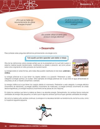 56 COMPRENDE LA INTERRELACIÓN DE LA MATERIA Y LA ENERGÍA.
Todo aquello que tiene capacidad para realizar un trabajo.
Desarrollo
Para contestar estas preguntas definiremos primeramente a la energía como:
Otra de las definiciones sobre energía señala que es la propiedad por la cual todo cuerpo o
sistema material puede transformarse, modificando su estado o posición, así como actuar
sobre otros originando en ellos procesos de transformación.
La energía existe en varias formas, pero todas ellas pueden clasificarse en dos tipos: potencial y
cinética.
La energía potencial es la que tienen los objetos debido a su posición. Pertenecen a esta
categoría la energía química y la nuclear. Otros ejemplos de energía potencial son: la que tiene el agua almacenada en
una presa y la de un resorte comprimido o estirado.
La energía cinética es la que tienen los cuerpos debido al movimiento. Pertenecen a esta categoría: la energía eléctrica
(movimiento de electrones), la energía calorífica (movimiento de moléculas), la energía luminosa (movimiento de ondas
electromagnéticas) y la energía mecánica (movimiento de las piezas de una máquina).
En todos los cambios que tiene la materia se libera o se absorbe energía. Generalmente, los cambios físicos involucran
cantidades de energía más pequeños, en tanto que en algunos cambios químicos fluyen grandes cantidades de energía.
Así como la materia sufre cambios continuos, la energía en la naturaleza también se transforma de una forma a otra, como
lo muestra el siguiente esquema.
¿Por qué se habla tan
recurrentemente de utilizar
energías limpias?
¿Es posible utilizar al viento para
producir energía eléctrica?
¿Cuál es la opción más
eficiente para producir
energía?
 