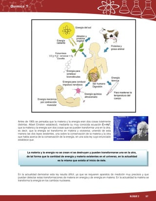 57BLOQUE 2
La materia y la energía no se crean ni se destruyen y pueden transformarse una en la otra,
de tal forma que la cantidad de energía y materia existentes en el universo, en la actualidad
es la misma que existía al inicio de éste.
Antes de 1905 se pensaba que la materia y la energía eran dos cosas totalmente
distintas. Albert Einstein estableció, mediante su muy conocida ecuación E=mc2
,
que la materia y la energía son dos cosas que se pueden transformar una en la otra,
es decir, que la energía se transforma en materia y viceversa, uniendo de esta
manera las dos leyes existentes, una sobre la conservación de la materia y la otra
que habla acerca de la conservación de la energía, en una sola ley cuyo enunciado
establece que:
En la actualidad demostrar esta ley resulta difícil, ya que se requieren aparatos de medición muy precisos y que
puedan detectar estas transformaciones de materia en energía y de energía en materia. En la actualidad la materia se
transforma la energía en los cambios nucleares.
 