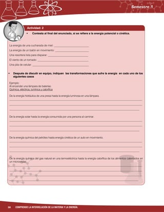 58 COMPRENDE LA INTERRELACIÓN DE LA MATERIA Y LA ENERGÍA.
Actividad: 2
La energía de una cucharada de miel: __________________________
La energía de un balón en movimiento: _________________________
Una resortera lista para disparar: ______________________________
El viento de un tornado: ______________________________________
Una pila de celular: __________________________________________
 Después de discutir en equipo, indiquen las transformaciones que sufre la energía en cada uno de los
siguientes casos
Ejemplo:
Al encender una lámpara de baterías:
Química, eléctrica, lumínica y calorífica
De la energía hidráulica de una presa hasta la energía luminosa en una lámpara.
______________________________________________________________________________________________________
______________________________________________________________________________________________________
____________________________________________________________________________________________________
De la energía solar hasta la energía consumida por una persona al caminar.
______________________________________________________________________________________________________
______________________________________________________________________________________________________
____________________________________________________________________________________________________
De la energía química del petróleo hasta energía cinética de un auto en movimiento.
______________________________________________________________________________________________________
______________________________________________________________________________________________________
____________________________________________________________________________________________________
De la energía química del gas natural en una termoeléctrica hasta la energía calorífica de los alimentos calentados en
un microondas.
______________________________________________________________________________________________________
______________________________________________________________________________________________________
______________________________________________________________________________________________________
___________________________________________________________________________________________________
 Contesta al final del enunciado, si se refiere a la energía potencial o cinética.
 
