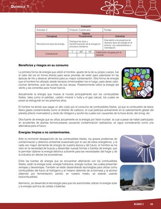59BLOQUE 2
Evaluación
Actividad: 2 Producto: Cuestionario. Puntaje:
Saberes
Conceptual Procedimental Actitudinal
Reconoce los tipos de energía.
Distingue los tipos y
transformaciones de la energía en
procesos cotidianos.
Este atento a la presencia de
diversos tipos de energía en el
entorno, sus características e
interrelación.
Coevaluación
C MC NC Calificación otorgada por el
docente
Beneficios y riesgos en su consumo
La primera forma de energía que utilizó el hombre, aparte de la de su propio cuerpo, fue
el calor del sol en forma directa para secar prendas de vestir para calentarse en las
épocas de frío y desecar alimentos para su mayor conservación. Otra forma de energía
que el hombre ha utilizado desde tiempos inmemorables fue el fuego, para darse calor,
cocinar alimentos, pulir las puntas de sus lanzas. Posteriormente utilizó la energía del
viento y las corrientes para mover barcos.
Actualmente la energía que mueve al mundo principalmente son los combustibles
fósiles, tales como el petróleo, carbón mineral o hulla y el gas natural, los cuales se
prevé se extinguirán en los próximos años.
El hombre ha tenido que pagar un alto costo por el consumo de combustibles fósiles, ya que la combustión de éstos
libera gases contaminantes como el dióxido de carbono, el cual participa activamente en el calentamiento global del
planeta (efecto invernadero) y óxido de nitrógeno y azufre los cuales son causantes de la lluvia ácida, del smog, etc.
Otra fuente de energía que se utiliza actualmente es la energía por fisión nuclear, la cual a pesar de haber participado
en accidentes de plantas termonucleares causando contaminación radioactiva, se sigue considerando como una
alternativa para el futuro.
Energías limpias o no contaminantes.
Ante la inminente desaparición de los combustibles fósiles, los graves problemas de
contaminación y deterioro ambiental ocasionado por el uso de estos energéticos, y la
cada vez mayor demanda de energía de nuestra época y del futuro, el hombre se ha
visto en la necesidad de buscar y desarrollar nuevas formas o fuentes de energía, que
le permitan obtener la energía eléctrica suficiente para las necesidades del hogar y de
la industria sin afectar los ecosistemas.
Entre las fuentes de energía que se encuentran alternando con los combustibles
fósiles, están la energía solar, energía hidráulica, energía nuclear, las cuales presentan
ventajas y desventajas. También se están desarrollando tecnologías para utilizar como
combustibles del futuro al hidrógeno y al metano obtenido de la biomasa y al alcohol
obtenido por fermentación; pronto, en nuestro medio, se estarán usando
biocombustibles.
Asimismo, se desarrolla la tecnología para que los automóviles utilicen la energía solar
y la energía química de celdas o baterías.
 
 