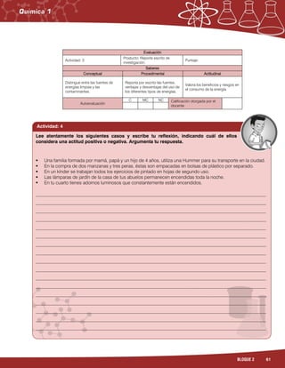 61BLOQUE 2
Evaluación
Actividad: 3
Producto: Reporte escrito de
investigación.
Puntaje:
Saberes
Conceptual Procedimental Actitudinal
Distingue entre las fuentes de
energías limpias y las
contaminantes.
Reporta por escrito las fuentes,
ventajas y desventajas del uso de
los diferentes tipos de energías.
Valora los beneficios y riesgos en
el consumo de la energía.
Autoevaluación
C MC NC Calificación otorgada por el
docente
Actividad: 4
 Una familia formada por mamá, papá y un hijo de 4 años, utiliza una Hummer para su transporte en la ciudad.
 En la compra de dos manzanas y tres peras, éstas son empacadas en bolsas de plástico por separado.
 En un kínder se trabajan todos los ejercicios de pintado en hojas de segundo uso.
 Las lámparas de jardín de la casa de tus abuelos permanecen encendidas toda la noche.
 En tu cuarto tienes adornos luminosos que constantemente están encendidos.
___________________________________________________________________________________________________
___________________________________________________________________________________________________
___________________________________________________________________________________________________
___________________________________________________________________________________________________
___________________________________________________________________________________________________
___________________________________________________________________________________________________
___________________________________________________________________________________________________
___________________________________________________________________________________________________
___________________________________________________________________________________________________
___________________________________________________________________________________________________
___________________________________________________________________________________________________
___________________________________________________________________________________________________
___________________________________________________________________________________________________
___________________________________________________________________________________________________
___________________________________________________________________________________________________
___________________________________________________________________________________________________
___________________________________________________________________________________________________
Lee atentamente los siguientes casos y escribe tu reflexión, indicando cuál de ellos
considera una actitud positiva o negativa. Argumenta tu respuesta.
 
