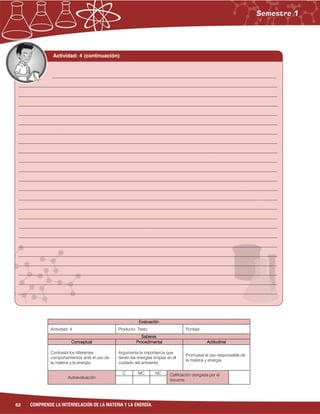 62 COMPRENDE LA INTERRELACIÓN DE LA MATERIA Y LA ENERGÍA.
Evaluación
Actividad: 4 Producto: Texto. Puntaje:
Saberes
Conceptual Procedimental Actitudinal
Contrasta los diferentes
comportamientos ante el uso de
la materia y la energía.
Argumenta la importancia que
tienen las energías limpias en el
cuidado del ambiente.
Promueve el uso responsable de
la materia y energía.
Autoevaluación
C MC NC Calificación otorgada por el
docente
Actividad: 4 (continuación)
______________________________________________________________________________________
___________________________________________________________________________________________________
___________________________________________________________________________________________________
___________________________________________________________________________________________________
___________________________________________________________________________________________________
___________________________________________________________________________________________________
___________________________________________________________________________________________________
___________________________________________________________________________________________________
___________________________________________________________________________________________________
___________________________________________________________________________________________________
___________________________________________________________________________________________________
___________________________________________________________________________________________________
___________________________________________________________________________________________________
___________________________________________________________________________________________________
___________________________________________________________________________________________________
___________________________________________________________________________________________________
___________________________________________________________________________________________________
___________________________________________________________________________________________________
___________________________________________________________________________________________________
___________________________________________________________________________________________________
___________________________________________________________________________________________________
___________________________________________________________________________________________________
___________________________________________________________________________________________________
___________________________________________________________________________________________________
 
