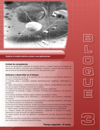 Explica el modelo atómico actual y sus aplicaciones
Unidad de competencia:
Valora las aportaciones históricas de diversas teorías y modelos atómicos al describir la
estructura del átomo, reconocer sus propiedades nucleares y electrónicas, así como las
aplicaciones de los elementos radiactivos en su vida personal y social.
Atributos a desarrollar en el bloque:
3.2 Toma decisiones a partir de la valoración de las consecuencias de distintos hábitos de
consumo y conductas de riesgo.
4.1 Expresa ideas y conceptos mediante representaciones lingüísticas, Matemáticas o
gráficas.
5.1 Sigue instrucciones y procedimientos de manera reflexiva, comprendiendo cómo cada
uno de sus pasos contribuye al alcance de un objetivo.
5.2 Ordena información de acuerdo a categorías, jerarquías y relaciones.
5.3 Identifica los sistemas y reglas o principios medulares que subyacen a una serie de
fenómenos.
5.4 Construye hipótesis y Diseña y aplica modelos para probar su validez.
5.6 Utiliza las tecnologías de la información y comunicación para procesar e interpretar
información.
6.1 Elige las fuentes de información más relevantes para un propósito específico y discrimina
entre ellas de acuerdo a su relevancia y confiabilidad.
6.3 Reconoce los propios prejuicios, modifica sus propios puntos de vista al conocer nuevas
evidencias, e integra nuevos conocimientos y perspectivas al acervo con el que cuenta.
7.1 Define metas y da seguimiento a sus procesos de construcción de conocimientos.
8.1 Propone manera de solucionar un problema y desarrolla un proyecto en equipo,
definiendo un curso de acción con pasos específicos.
8.2 Aporta puntos de vista con apertura y considera los de otras personas de manera
reflexiva.
8.3 Asume una actitud constructiva, congruente con los conocimientos y habilidades con los
que cuenta dentro de distintos equipos de trabajo.
Tiempo asignado: 10 horas.
 