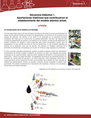 64 EXPLICA EL MODELO ATÓMICO ACTUAL Y SUS APLICACIONES
Secuencia didáctica 1.
Aportaciones históricas que contribuyeron al
establecimiento del modelo atómico actual.
Inicio
La conservación de la materia y el reciclaje.
¿Te has preguntado alguna vez qué les pasa a los átomos de todas las cosas que desechas? ¿A
dónde van los átomos cuando se incineran los desperdicios o se entierran en los campos? Como
acabas de aprender, los átomos no se crean ni se destruyen en los procesos químicos
cotidianos. De modo que, en cierta forma, no puedes deshacerte “del todo” de ninguna cosa.
Cuando los desperdicios se queman o se entierran en los campos, los átomos del desperdicio se
pueden combinar con oxígeno u otras sustancias para formar compuestos nuevos, pero no
desaparecen, lo que sucede con ellos es que se transforman. En los procesos naturales los
átomos no se destruyen, sino que se reciclan. Por ejemplo, el nitrógeno elemental de la
atmósfera se convierte en compuestos que se usan en la tierra y luego regresan a la atmósfera.
En años recientes, pequeñas poblaciones, grandes ciudades y estados enteros han descubierto
los beneficios de reciclar el papel, el plástico, el aluminio y el vidrio. Las etiquetas de muchos
empaques en los supermercados, cajas de cartón, tarjetas de felicitación y otros productos de
papel dicen: “Hecho con papel reciclado”. El desperdicio de aluminio se recicla fácilmente y se
convierte en nuevas latas de aluminio o en otros productos. ¿Has observado cómo brilla el
nuevo pavimento de las carreteras? El brillo es el resultado de la adición de vidrio reciclado al
material de pavimentación. Incluso se pueden incorporar llantas completas al asfalto para
pavimentar. Al reutilizar los átomos en la manufactura de materiales, imitamos a la naturaleza y
conservamos las fuentes naturales.
Adaptado de: Mi contacto con la química, Smooth. Mc Graw Hill.
 
