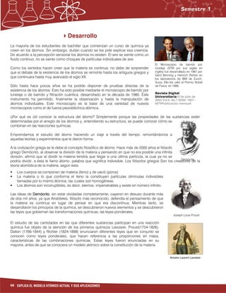 66 EXPLICA EL MODELO ATÓMICO ACTUAL Y SUS APLICACIONES
Demócrito
Desarrollo
La mayoría de los estudiantes de bachiller que comienzan un curso de química ya
creen en los átomos. Sin embargo, dudan cuando se les pide explicar esa creencia.
De acuerdo a la percepción sensorial los átomos no existen. El aire se siente como un
fluido continuo, no se siente como choques de partículas individuales de aire.
Como los sentidos hacen creer que la materia es continua, no debe de sorprender
que el debate de la existencia de los átomos se remonte hasta los antiguos griegos y
que continuara hasta muy avanzado el siglo XX.
Sólo hasta hace pocos años se ha podido disponer de pruebas directas de la
existencia de los átomos. Esto ha sido posible mediante el microscopio de barrido por
tunelaje o de barrido y filtración cuántica, desarrollado en la década de 1980. Éste
instrumento ha permitido, finalmente la observación y hasta la manipulación de
átomos individuales. Este microscopio es la base de una variedad de nuevos
microscopios como el de fuerza piezoeléctrica atómica.
¿Por qué es útil conocer la estructura del átomo? Simplemente porque las propiedades de las sustancias están
determinadas por el arreglo de los átomos y, entendiendo su estructura, se puede conocer cómo se
combinan en las reacciones químicas.
Emprendamos el estudio del átomo haciendo un viaje a través del tiempo, remontándonos a
aquellas teorías y experimentos que le dieron forma.
A la civilización griega se le debe el concepto filosófico de átomo. Hace más de 2000 años el filósofo
griego Demócrito, al observar la división de la materia y pensando en que no era posible una infinita
división, afirmó que al dividir la materia tendría que llegar a una última partícula, la cual ya no se
podría dividir, a ésta le llamo átomo, palabra que significa indivisible. Los filósofos griegos Son los creadores de la
teoría atomística de la materia; según esta:
Los cuerpos se componen de materia (lleno) y de vació (poros)
La materia o lo que conforma el lleno la constituyen partículas diminutas indivisibles
llamadas por lo mismo átomos, las cuales son homogéneas.
Los átomos son incorruptibles, es decir, eternos, impenetrables y existe en número infinito.
Las ideas de DemócritoDemócritoDemócritoDemócrito, sin estar olvidadas completamente, cayeron en desuso durante más
de dos mil años, ya que Aristóteles, filósofo más reconocido, defendía el pensamiento de que
la materia es continua en lugar de pensar en que era discontinua. Mientras tanto, se
desarrollaron los principios de la química, se descubrieron nuevos elementos y se descubrieron
las leyes que gobiernan las transformaciones químicas, las leyes ponderales.
El estudio de las cantidades en las que diferentes sustancias participan en una reacción
química fue objeto de la atención de los primeros químicos Lavoisier, Proust(1754-1826),
Dalton (1766-1844) y Richter (1824-1898) enunciaron diferentes leyes que en conjunto se
conocen como leyes ponderales, que hacen referencia a las proporciones en masa,
características de las combinaciones químicas. Estas leyes fueron enunciadas en su
mayoría, antes de que se conociera un modelo atómico sobre la constitución de la materia.
Joseph Louis Proust
El Microscopio de barrido por
tunelaje (STM por sus siglas en
inglés) fue desarrollado en 1981 por
Gerd Benning y Heinrich Rohrer en
los laboratorios de IBM de Zurich,
Suiza. Ello les valió el Premio Nobel
de Física, en 1996.
Revista Digital
Universitaria10 de julio de
2005 Vol.6, No.7 ISSN: 1607 -
6079Publicación mensual
 