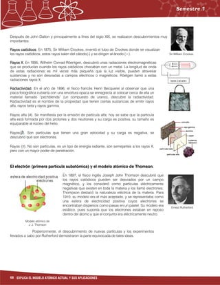 68 EXPLICA EL MODELO ATÓMICO ACTUAL Y SUS APLICACIONES
Modelo atómico de
J. J. Thomson
Ernest Rutherford
Sir William Crookes
Después de John Dalton y principalmente a fines del siglo XIX, se realizaron descubrimientos muy
importantes:
Rayos catódicosRayos catódicosRayos catódicosRayos catódicos. En 1875, Sir William Crookes, inventó el tubo de Crookes donde se visualizan
los rayos catódicos, estos rayos salen del cátodo(-) y se dirigen al ánodo (+).
Rayos X.Rayos X.Rayos X.Rayos X. En 1895, Wilhelm Conrad Röentgen, descubrió unas radiaciones electromagnéticas
que se producían cuando los rayos catódicos chocaban con un metal. La longitud de onda
de estas radiaciones es mil veces más pequeña que la luz visible, pueden atravesar
sustancias y no son desviadas a campos eléctricos o magnéticos. Röetgen llamó a estas
radiaciones rayos X.
Radiactividad.Radiactividad.Radiactividad.Radiactividad. En el año de 1896, el físico francés Henri Becquerel al observar que una
placa fotográfica cubierta con una envoltura opaca se ennegrecía al colocar cerca de ella un
material llamado “pechblenda” (un compuesto de uranio), descubre la radiactividad.
Radiactividad es el nombre de la propiedad que tienen ciertas sustancias de emitir rayos
alfa, rayos beta y rayos gamma.
Rayos alfa ( ). Se manifiesta por la emisión de partícula alfa; hoy se sabe que la particula
alfa está formada por dos protones y dos neutrones y su carga es positiva, su tamaño es
equiparable al núcleo del helio.
Rayos( ). Son partículas que tienen una gran velocidad y su carga es negativa, se
descubrió que son electrones.
Rayos ( ). No son partículas, es un tipo de energía radiante, son semejantes a los rayos X,
pero con un mayor poder de penetración.
El electrón (primera partícula subatómica) y el modelo atómico de Thomson.
En 1897, el físico inglés Joseph John Thomson descubrió que
los rayos catódicos pueden ser desviados por un campo
magnético, y los consideró como partículas eléctricamente
negativas que existen en toda la materia y los llamó electrones;
Thompson destacó la naturaleza eléctrica de la materia. Para
1910, su modelo era el más aceptado, y se representaba como
una esfera de electricidad positiva cuyos electrones se
encontraban dispersos como pasas en un pastel. Su modelo era
estático, pues suponía que los electrones estaban en reposo
dentro del átomo y que el conjunto era eléctricamente neutro.
Posteriormente, el descubrimiento de nuevas partículas y los experimentos
llevados a cabo por Rutherford demostraron la parte equivocada de tales ideas.
 