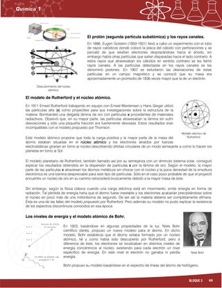 69BLOQUE 3
El protón (segunda partícula subatómica) y los rayos canales.
En 1886, Eugen Golstein (1850-1931) llevó a cabo un experimento con el tubo
de rayos catódicos donde colocó la placa del cátodo con perforaciones y se
percató de que existían electrones desplazándose hacia el ánodo, sin
embargo había otras partículas que salían disparadas hacia el lado contrario. A
estos rayos que atravesaban los cátodos en sentido contrario se les llamó
rayos canales. A las partículas detectadas en los rayos canales se les
denominó protones. En 1907 se estudiaron las desviaciones de estas
partículas en un campo magnético y se conoció que su masa era
aproximadamente un promedio de 1836 veces mayor que la de un electrón.
El modelo de Rutherford y el núcleo atómico.
En 1911 Ernest Rutherford trabajando en equipo con Ernest Mardensen y Hans Geiger utilizó
las partículas alfa (α)))) como proyectiles para sus investigaciones sobre la estructura de la
materia. Bombardeó una delgada lámina de oro con partículas α procedentes de materiales
radiactivos. Observó que, en su mayor parte, las partículas atravesaban la lámina sin sufrir
desviaciones y sólo una pequeña fracción era fuertemente desviada. Estos resultados eran
incompatibles con el modelo propuesto por Thomson.
Este modelo atómico propone que toda la carga positiva y la mayor parte de la masa del
átomo estaban situadas en el núcleo atómiconúcleo atómiconúcleo atómiconúcleo atómico y los electrones atraídos por fuerzas
electrostáticas girarían en torno al núcleo describiendo órbitas circulares de un modo semejante a como lo hacen los
planetas en torno al Sol.
El modelo planetario de Rutherford, también llamado así por su semejanza con un diminuto sistema solar, consiguió
explicar los resultados obtenidos en la dispersión de partículas α por la lámina de oro. Según el modelo, la mayor
parte de las partículas α atraviesan los átomos metálicos sin chocar con el núcleo y la poca densidad de la envoltura
electrónica es una barrera despreciable para este tipo de partículas. Sólo en el caso poco probable de que el proyectil
encuentre un núcleo de oro en su camino retrocederá bruscamente debido a la mayor masa de éste.
Sin embargo, según la física clásica cuando una carga eléctrica está en movimiento, emite energía en forma de
radiación. Tal pérdida de energía haría que el átomo fuese inestable y los electrones acabarían precipitándose sobre
el núcleo en poco más de una millonésima de segundo. De ser así la materia debería ser completamente efímera.
Ésta es una de las fallas del modelo propuesto por Rutherford.... Pero además su modelo no pudo explicar la existencia
de los espectros discontinuos conocidos en esa época.
Los niveles de energía y el modelo atómico de Bohr.
En 1923, basándose en algunas propiedades de la luz, Niels Bohr
científico danés, propuso un nuevo modelo para el átomo. En dicho
modelo, Bohr establecía que el átomo estaba formado por un núcleo
atómico, tal y como había sido descubierto por Rutherford, pero a
diferencia de éste, los electrones se localizaban en distintos niveles de
energía concéntricos al núcleo, existiendo para cada electrón un nivel
específico de energía. En este nivel el electrón no ganaba ni perdía
energía.
Bohr propuso su modelo basándose en el espectro de líneas del átomo de hidrógeno.
-
-
-
-
- -
-
-
Descubrimiento del núcleo
atómico.
Modelo atómico de
Rutherford.
Niels Bohr
 