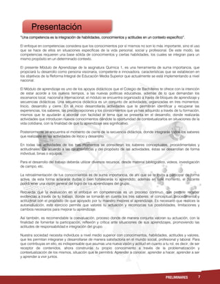 7PRELIMINARES
“Una competencia es la integración de habilidades, conocimientos y actitudes en un contexto específico”.
El enfoque en competencias considera que los conocimientos por sí mismos no son lo más importante, sino el uso
que se hace de ellos en situaciones específicas de la vida personal, social y profesional. De este modo, las
competencias requieren una base sólida de conocimientos y ciertas habilidades, los cuales se integran para un
mismo propósito en un determinado contexto.
El presente Módulo de Aprendizaje de la asignatura Química 1, es una herramienta de suma importancia, que
propiciará tu desarrollo como persona visionaria, competente e innovadora, características que se establecen en
los objetivos de la Reforma Integral de Educación Media Superior que actualmente se está implementando a nivel
nacional.
El Módulo de aprendizaje es uno de los apoyos didácticos que el Colegio de Bachilleres te ofrece con la intención
de estar acorde a los nuevos tiempos, a las nuevas políticas educativas, además de lo que demandan los
escenarios local, nacional e internacional; el módulo se encuentra organizado a través de bloques de aprendizaje y
secuencias didácticas. Una secuencia didáctica es un conjunto de actividades, organizadas en tres momentos:
Inicio, desarrollo y cierre. En el inicio desarrollarás actividades que te permitirán identificar y recuperar las
experiencias, los saberes, las preconcepciones y los conocimientos que ya has adquirido a través de tu formación,
mismos que te ayudarán a abordar con facilidad el tema que se presenta en el desarrollo, donde realizarás
actividades que introducen nuevos conocimientos dándote la oportunidad de contextualizarlos en situaciones de la
vida cotidiana, con la finalidad de que tu aprendizaje sea significativo.
Posteriormente se encuentra el momento de cierre de la secuencia didáctica, donde integrarás todos los saberes
que realizaste en las actividades de inicio y desarrollo.
En todas las actividades de los tres momentos se consideran los saberes conceptuales, procedimentales y
actitudinales. De acuerdo a las características y del propósito de las actividades, éstas se desarrollan de forma
individual, binas o equipos.
Para el desarrollo del trabajo deberás utilizar diversos recursos, desde material bibliográfico, videos, investigación
de campo, etc.
La retroalimentación de tus conocimientos es de suma importancia, de ahí que se te invita a participar de forma
activa, de esta forma aclararás dudas o bien fortalecerás lo aprendido; además en este momento, el docente
podrá tener una visión general del logro de los aprendizajes del grupo.
Recuerda que la evaluación en el enfoque en competencias es un proceso continuo, que permite recabar
evidencias a través de tu trabajo, donde se tomarán en cuenta los tres saberes: el conceptual, procedimental y
actitudinal con el propósito de que apoyado por tu maestro mejores el aprendizaje. Es necesario que realices la
autoevaluación, este ejercicio permite que valores tu actuación y reconozcas tus posibilidades, limitaciones y
cambios necesarios para mejorar tu aprendizaje.
Así también, es recomendable la coevaluación, proceso donde de manera conjunta valoran su actuación, con la
finalidad de fomentar la participación, reflexión y crítica ante situaciones de sus aprendizajes, promoviendo las
actitudes de responsabilidad e integración del grupo.
Nuestra sociedad necesita individuos a nivel medio superior con conocimientos, habilidades, actitudes y valores,
que les permitan integrarse y desarrollarse de manera satisfactoria en el mundo social, profesional y laboral. Para
que contribuyas en ello, es indispensable que asumas una nueva visión y actitud en cuanto a tu rol, es decir, de ser
receptor de contenidos, ahora construirás tu propio conocimiento a través de la problematización y
contextualización de los mismos, situación que te permitirá: Aprender a conocer, aprender a hacer, aprender a ser
y aprender a vivir juntos.
Presentación
 