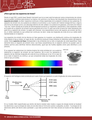 70 EXPLICA EL MODELO ATÓMICO ACTUAL Y SUS APLICACIONES
¿Pero qué son los espectros de líneas?
Desde el siglo XVII, cuando Isaac Newton demostró que la luz solar está formada por varios componentes de colores
que se pueden combinar para producir luz blanca, los químicos y los físicos han estudiado las características de los
espectros de emisiónespectros de emisiónespectros de emisiónespectros de emisión, es decir, espectros continuos o líneas espectrales de la radiación emitida por las sustancias. El
espectro de emisión de una sustancia se obtiene al suministrar a una muestra del material energía térmica o alguna
otra forma de energía (como una descarga eléctrica de alto voltaje si la sustancia es gaseosa). Una barra de metal al
“rojo vivo” recién sacada de la fuente de alta temperatura produce un resplandor característico. Este resplandor visible
es la parte de su espectro de emisión que es percibida por el ojo. El calor que emite la barra de metal representa otra
parte de su espectro de emisión: la región del infrarrojo. Una característica común del espectro de emisión del Sol y
de un sólido calentado es que ambos son continuos, es decir, todas las longitudes de onda de la luz visible están
representadas en el espectro.
Los espectros de emisión de los átomos en fase gaseosa no muestran una distribución continua de longitudes de
onda desde el roja al violeta; en lugar de ello, los átomos producen líneas brillantes en diferentes partes del espectro
visible. Estos espectrosespectrosespectrosespectros de líneasde líneasde líneasde líneas corresponden a las emisiones de luz sólo a longitudes de onda específicas. Cada
elemento tiene un espectro de emisión único. Las líneas características de un espectro atómico se pueden usar en
análisis químico para identificar átomos desconocidos, igual que las huellas digitales sirven para identificar a una
persona.
Si se separan las radiaciones con distinta longitud de onda emitidas por una sustancia
obtenemos el espectro de emisión de esa sustancia. Así el arco iris representa el
espectro de las distintas longitudes de onda de la luz emitida por el sol. En el caso de
la luz solar el espectro es continuo, ya que comprende todas las longitudes de onda
entre el rojo y el violeta.
El espectro del hidrógeno está constituido por cuatro líneas que aparecen a cuatro longitudes de onda características.
En su modelo, Bohr especificaba que dentro del átomo existían siete niveles o capas de energía donde se localizan
los electrones y que la energía de cada uno de ellos ésta en forma de cuantos o paquetes, es decir, “la energía de los
electrones dentro del átomo está cuantizada” y que ésta aumenta del nivel más cercano al núcleo al más alejado de
él.
Modelo de Borh
 