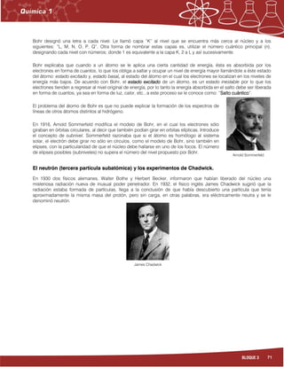 71BLOQUE 3
Bohr designó una letra a cada nivel. Le llamó capa “K” al nivel que se encuentra más cerca al núcleo y a los
siguientes: “L, M, N, O, P, Q”. Otra forma de nombrar estas capas es, utilizar el número cuántico principal (n),
designando cada nivel con números; donde 1 es equivalente a la capa K, 2 a L y así sucesivamente.
Bohr explicaba que cuando a un átomo se le aplica una cierta cantidad de energía, ésta es absorbida por los
electrones en forma de cuantos, lo que los obliga a saltar y ocupar un nivel de energía mayor llamándole a éste estado
del átomo: estado excitado y, estado basal,,,, al estado del átomo en el cual los electrones se localizan en los niveles de
energía más bajos. De acuerdo con Bohr, el estado excitadoestado excitadoestado excitadoestado excitado de un átomo, es un estado inestable por lo que los
electrones tienden a regresar al nivel original de energía, por lo tanto la energía absorbida en el salto debe ser liberada
en forma de cuantos, ya sea en forma de luz, calor, etc., a este proceso se le conoce como: “Salto cuánticoSalto cuánticoSalto cuánticoSalto cuántico”.
El problema del átomo de Bohr es que no puede explicar la formación de los espectros de
líneas de otros átomos distintos al hidrógeno.
En 1916, Arnold Sommerfeld modifica el modelo de Bohr, en el cual los electrones sólo
giraban en órbitas circulares, al decir que también podían girar en orbitas elípticas. Introduce
el concepto de subnivel. Sommerfeld razonaba que si el átomo es homólogo al sistema
solar, el electrón debe girar no sólo en círculos, como el modelo de Bohr, sino también en
elipses, con la particularidad de que el núcleo debe hallarse en uno de los focos. El número
de elipses posibles (subniveles) no supera el número del nivel propuesto por Bohr.
El neutrón (tercera partícula subatómica) y los experimentos de Chadwick.
En 1930 dos físicos alemanes, Walter Bothe y Herbert Becker, informaron que habían liberado del núcleo una
misteriosa radiación nueva de inusual poder penetrador. En 1932, el físico inglés James Chadwick sugirió que la
radiación estaba formada de partículas, llega a la conclusión de que había descubierto una partícula que tenía
aproximadamente la misma masa del protón, pero sin carga, en otras palabras, era eléctricamente neutra y se le
denominó neutrón.
Arnold Sommerfeld
James Chadwick
 