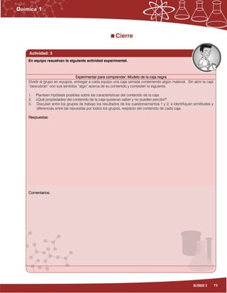 73BLOQUE 3
Cierre
Actividad: 3
Experimentar para comprender: Modelo de la caja negraExperimentar para comprender: Modelo de la caja negraExperimentar para comprender: Modelo de la caja negraExperimentar para comprender: Modelo de la caja negra
Dividir el grupo en equipos, entregar a cada equipo una caja cerrada conteniendo algún material. Sin abrir la caja
“descubran” con sus sentidos “algo” acerca de su contenido y contesten lo siguiente.
1. Planteen hipótesis posibles sobre las características del contenido de la caja.
2. ¿Qué propiedades del contenido de la caja quisieran saber y no pueden percibir?
3. Discutan entre los grupos de trabajo los resultados de los cuestionamientos 1 y 2, e identifiquen similitudes y
diferencias entre las repuestas por todos los grupos, respecto del contenido de cada caja.
Respuestas:Respuestas:Respuestas:Respuestas:
Comentarios:Comentarios:Comentarios:Comentarios:
En equipo resuelvan la siguiente actividad experimental.
 