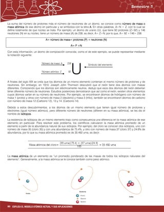 80 EXPLICA EL MODELO ATÓMICO ACTUAL Y SUS APLICACIONES
La suma del número de protones más el número de neutrones de un átomo, se conoce como número de masanúmero de masanúmero de masanúmero de masa oooo
masa atómicamasa atómicamasa atómicamasa atómica de ese átomo en particular y se simboliza con la letra AAAA.... En otras palabras, A=N + Z, con lo cual se
define totalmente de que núcleo se trata. Por ejemplo, un átomo de uranio (U), que tiene 92 protones (Z=92) y 146
neutrones (N) en su núcleo, tiene un número de masa (A) de 238, es decir, A= Z+N, por lo que, A= 92 +146= 238
A= número de masa= protones (P) + neutrones (N)A= número de masa= protones (P) + neutrones (N)A= número de masa= protones (P) + neutrones (N)A= número de masa= protones (P) + neutrones (N)
A= P +NA= P +NA= P +NA= P +N
Con esta información, un átomo de composición conocida, como el de este ejemplo, se puede representar mediante
la notación siguiente:
A finales del siglo XIX se creía que los átomos de un mismo elemento contenían el mismo número de protones y de
neutrones. Sin embargo, en 1910, Joseph John Thomson descubrió que el neón tiene dos átomos con masas
diferentes. Conociendo que los átomos son eléctricamente neutros, dedujo que esos dos átomos del neón deberían
tener diferente número de neutrones. Estudios posteriores demostraron que así como el neón, existen otros elementos
cuyos átomos varían en su número de neutrones. Por ejemplo, se encontraron átomos de hidrógeno con número de
masa 1 (protio) y otros con número de masa 2 (deuterio) y masa 3 (tritio), también se encontraron átomos de carbono
con número de masa 12 (Carbono 12), 13 y 14. (Carbono 14)
Debido a estos descubrimientos, a los átomos de un mismo elemento que tienen igual número de protones y
electrones (igual número atómico), pero diferente número de neutrones (difieren en su masa atómica), se les dio el
nombre de isótoposisótoposisótoposisótopos.
La existencia de isótopos de un mismo elemento trajo como consecuencia una diferencia en la masa atómica de ese
elemento en particular. Para resolver este problema, los científicos calcularon la masa atómica promedio de un
elemento a partir de la abundancia natural de sus isótopos. Por ejemplo, del cloro se conocen dos isótopos, uno con
número de masa 35 (cloro 35) y con una abundancia de 75.4%, y otro con número de masa 37 (cloro 37) y 24.6% de
abundancia, por lo que su masa atómica promedio es de 35.492 uma, es decir:
La masa atómicamasa atómicamasa atómicamasa atómica de un elemento es “un promedio ponderado de las masas de todos los isótopos naturales del
elemento”. Generalmente, a la masa atómica se le conoce también como peso atómico.
 