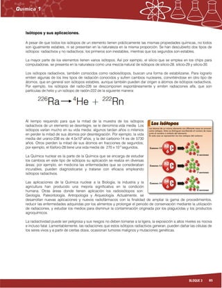 85BLOQUE 3
Isótopos y sus aplicaciones.
A pesar de que todos los isótopos de un elemento tienen prácticamente las mismas propiedades químicas, no todos
son igualmente estables, ni se presentan en la naturaleza en la misma proporción. Se han descubierto dos tipos de
isótopos: radiactivos y no radiactivos; los primeros son inestables, mientras que los segundos son estables.
La mayor parte de los elementos tienen varios isótopos. Así por ejemplo, el silicio que se emplea en los chips para
computadoras, se presenta en la naturaleza como una mezcla natural de isótopos de silicio-28, silicio-29 y silicio-30.
Los isótopos radiactivos, también conocidos como radioisótopos, buscan una forma de estabilizarse. Para lograrlo
emiten algunas de los tres tipos de radiación conocidos y sufren cambios nucleares, convirtiéndose en otro tipo de
átomos, que en general son isótopos estables, aunque también pueden dar origen a átomos de isótopos radiactivos.
Por ejemplo, los isótopos del radio-226 se descomponen espontáneamente y emiten radiaciones alfa, que son
partículas de helio y un isótopo de radón-222 de la siguiente manera:
Al tiempo requerido para que la mitad de la muestra de los isótopos
radiactivos de un elemento se desintegre, se le denomina vida media. Los
isótopos varían mucho en su vida media; algunos tardan años o milenios
en perder la mitad de sus átomos por desintegración. Por ejemplo, la vida
media del uranio-238 es de 4.5x109
años, y la del carbono-14 es de 5730
años. Otros pierden la mitad de sus átomos en fracciones de segundos;
por ejemplo, el fósforo-28 tiene una vida media de 270 x 10-3
segundos.
La Química nuclear es la parte de la Química que se encarga de estudiar
los cambios en este tipo de isótopos su aplicación se realiza en diversas
áreas; por ejemplo, en medicina las enfermedades que se consideraban
incurables, pueden diagnosticarse y tratarse con eficacia empleando
isótopos radiactivos.
Las aplicaciones de la Química nuclear a la Biología, la industria y la
agricultura han producido una mejoría significativa en la condición
humana. Otras áreas donde tienen aplicación los radioisótopos son:
Geología, Paleontología, Antropología y Arqueología. Actualmente, se
desarrollan nuevas aplicaciones y nuevos radiofármacos con la finalidad de ampliar la gama de procedimientos,
reducir las enfermedades adquiridas por los alimentos y prolongar el periodo de conservación mediante la utilización
de radiaciones, y estudiar los medios para disminuir la contaminación originada por los plaguicidas y los productos
agroquímicos.
La radiactividad puede ser peligrosa y sus riesgos no deben tomarse a la ligera, la exposición a altos niveles es nociva
e incluso fatal. Lamentablemente, las radiaciones que estos isótopos radiactivos generan, pueden dañar las células de
los seres vivos y a partir de ciertas dosis, ocasionan tumores malignos y mutaciones genéticas.
 