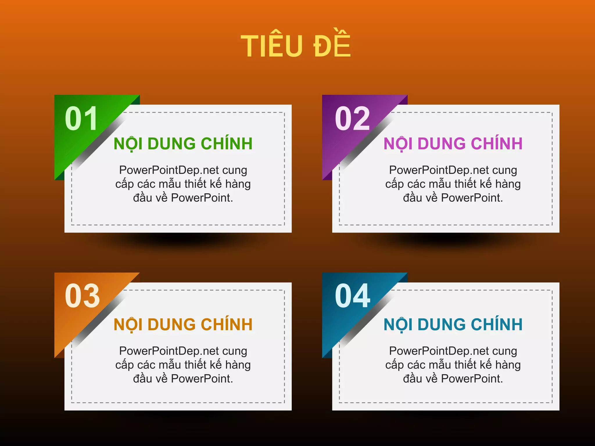 TIÊU ĐỀ 
01 
03 
02 
04 
NỘI DUNG CHÍNH 
PowerPointDep.net cung 
cấp các mẫu thiết kế hàng 
đầu về PowerPoint. 
NỘI DUNG CHÍNH 
PowerPointDep.net cung 
cấp các mẫu thiết kế hàng 
đầu về PowerPoint. 
NỘI DUNG CHÍNH 
PowerPointDep.net cung 
cấp các mẫu thiết kế hàng 
đầu về PowerPoint. 
NỘI DUNG CHÍNH 
PowerPointDep.net cung 
cấp các mẫu thiết kế hàng 
đầu về PowerPoint. 
 